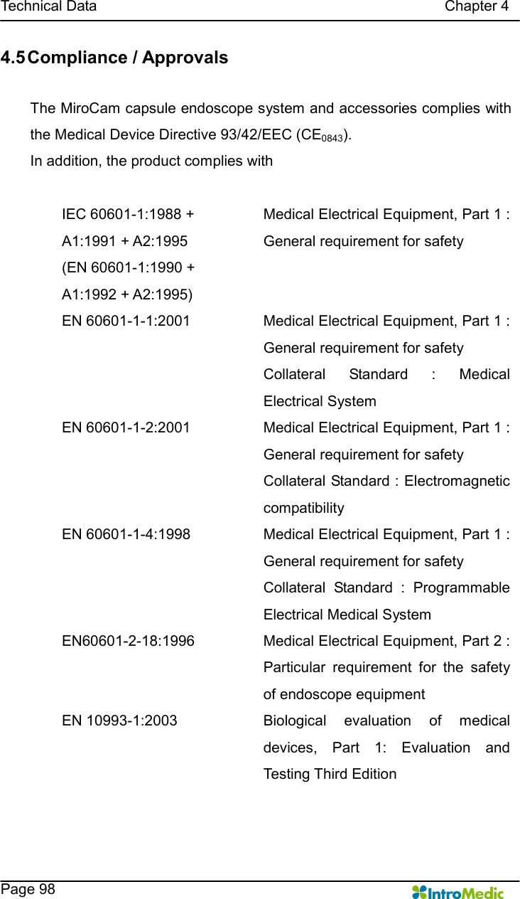   Technical Data                                                                                              Chapter 4    Page 98 4.5 Compliance / Approvals  The MiroCam capsule endoscope system and accessories complies with the Medical Device Directive 93/42/EEC (CE0843). In addition, the product complies with  IEC 60601-1:1988 + A1:1991 + A2:1995   (EN 60601-1:1990 + A1:1992 + A2:1995) Medical Electrical Equipment, Part 1 : General requirement for safety EN 60601-1-1:2001  Medical Electrical Equipment, Part 1 : General requirement for safety Collateral  Standard  :  Medical Electrical System EN 60601-1-2:2001  Medical Electrical Equipment, Part 1 : General requirement for safety Collateral Standard : Electromagnetic compatibility EN 60601-1-4:1998  Medical Electrical Equipment, Part 1 : General requirement for safety Collateral  Standard  :  Programmable Electrical Medical System EN60601-2-18:1996  Medical Electrical Equipment, Part 2 : Particular  requirement  for  the  safety of endoscope equipment EN 10993-1:2003  Biological  evaluation  of  medical devices,  Part  1:  Evaluation  and Testing Third Edition   