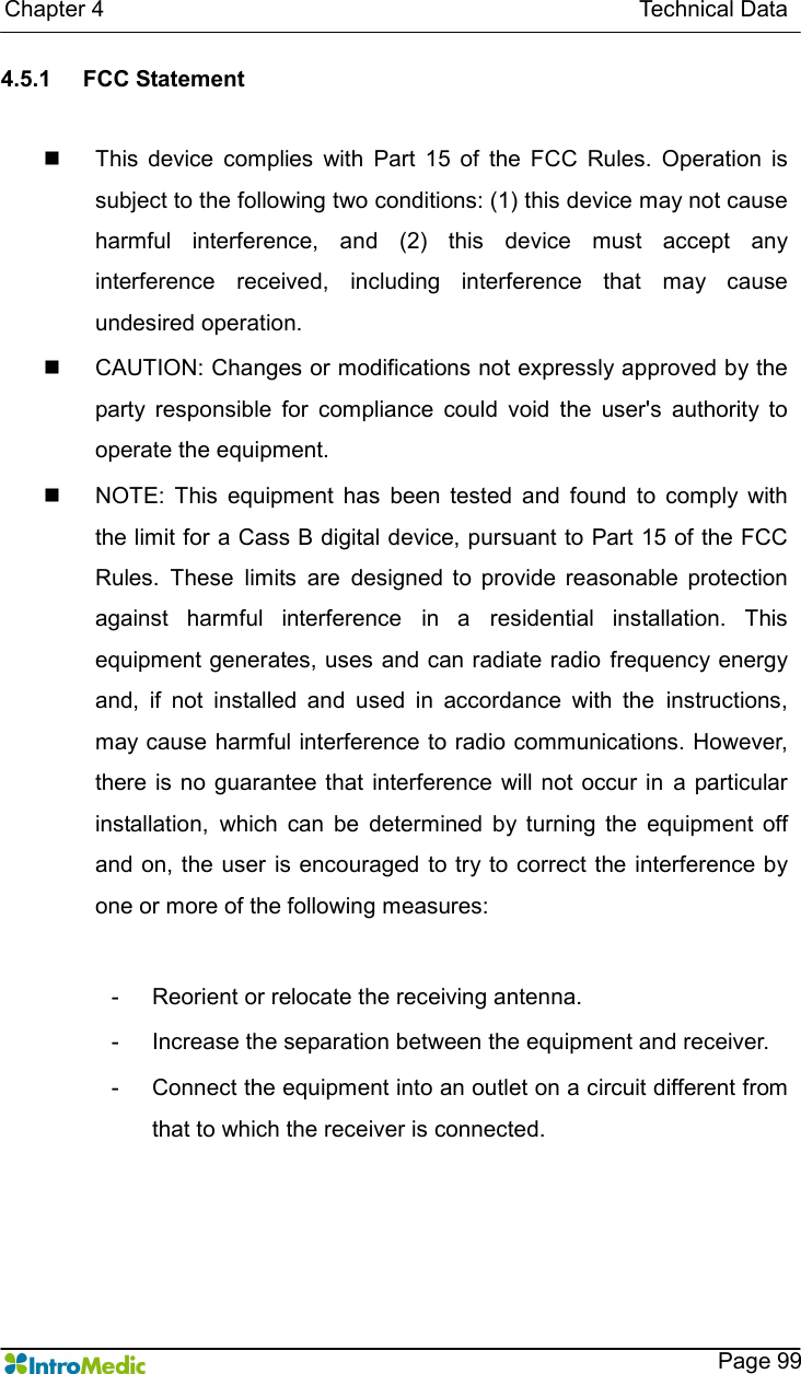   Chapter 4                                                                                              Technical Data    Page 99 4.5.1  FCC Statement    n  This  device  complies  with  Part  15  of  the  FCC  Rules.  Operation  is subject to the following two conditions: (1) this device may not cause harmful  interference,  and  (2)  this  device  must  accept  any interference  received,  including  interference  that  may  cause undesired operation. n  CAUTION: Changes or modifications not expressly approved by the party  responsible  for  compliance  could  void  the  user&apos;s  authority  to operate the equipment. n  NOTE:  This  equipment  has  been  tested  and  found  to  comply  with the limit for a Cass B digital device, pursuant to Part 15 of the FCC Rules.  These  limits  are  designed  to  provide  reasonable  protection against  harmful  interference  in  a  residential  installation.  This equipment generates, uses and can radiate radio  frequency energy and,  if  not  installed  and  used  in  accordance  with  the  instructions, may cause  harmful interference to radio communications. However, there is no guarantee that  interference  will not occur in  a particular installation,  which  can  be  determined  by  turning  the  equipment  off and on, the  user  is encouraged to try to correct the interference by one or more of the following measures:  -  Reorient or relocate the receiving antenna. -  Increase the separation between the equipment and receiver. -  Connect the equipment into an outlet on a circuit different from that to which the receiver is connected. 