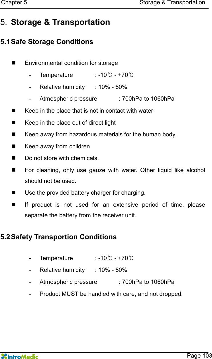  Chapter 5                                                                            Storage &amp; Transportation    Page 103 5.  Storage &amp; Transportation  5.1 Safe Storage Conditions  n  Environmental condition for storage -  Temperature  : -10℃ - +70℃   -  Relative humidity    : 10% - 80% -  Atmospheric pressure    : 700hPa to 1060hPa n  Keep in the place that is not in contact with water n  Keep in the place out of direct light   n  Keep away from hazardous materials for the human body.   n  Keep away from children.   n  Do not store with chemicals.   n  For  cleaning,  only  use  gauze  with  water.  Other  liquid  like  alcohol should not be used.   n  Use the provided battery charger for charging.   n  If  product  is  not  used  for  an  extensive  period  of  time,  please separate the battery from the receiver unit.    5.2 Safety Transportion Conditions  -  Temperature  : -10℃ - +70℃   -  Relative humidity    : 10% - 80% -  Atmospheric pressure    : 700hPa to 1060hPa -  Product MUST be handled with care, and not dropped.   