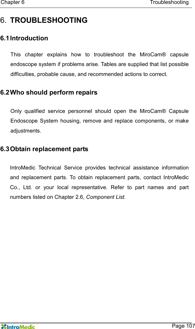   Chapter 6                                                                                            Troubleshooting    Page 107 6.  TROUBLESHOOTING  6.1 Introduction  This  chapter  explains  how  to  troubleshoot  the  MiroCam®  capsule endoscope system if problems arise. Tables are supplied that list possible difficulties, probable cause, and recommended actions to correct.  6.2 Who should perform repairs  Only  qualified  service  personnel  should  open  the  MiroCam®  Capsule Endoscope  System  housing,  remove  and  replace  components,  or  make adjustments.  6.3 Obtain replacement parts  IntroMedic  Technical  Service  provides  technical  assistance  information and  replacement  parts.  To  obtain  replacement  parts,  contact  IntroMedic Co.,  Ltd.  or  your  local  representative.  Refer  to  part  names  and  part numbers listed on Chapter 2.6, Component List.  