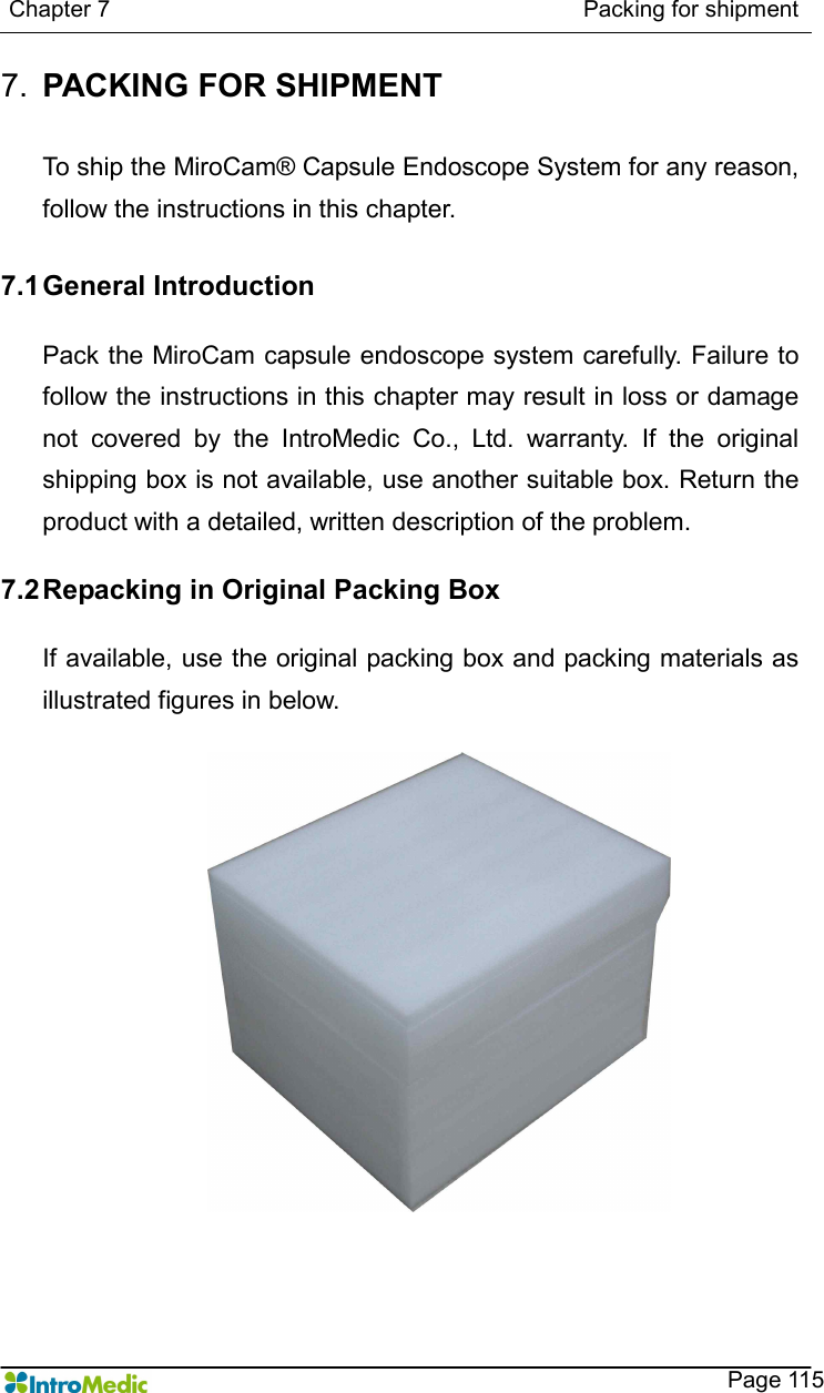   Chapter 7                                                                                  Packing for shipment    Page 115 7.  PACKING FOR SHIPMENT  To ship the MiroCam® Capsule Endoscope System for any reason, follow the instructions in this chapter.  7.1 General Introduction  Pack the MiroCam capsule endoscope system carefully. Failure to follow the instructions in this chapter may result in loss or damage not  covered  by  the  IntroMedic  Co.,  Ltd.  warranty.  If  the  original shipping box is not available, use another suitable box. Return the product with a detailed, written description of the problem.  7.2 Repacking in Original Packing Box  If available, use the original packing box and packing materials as illustrated figures in below.   