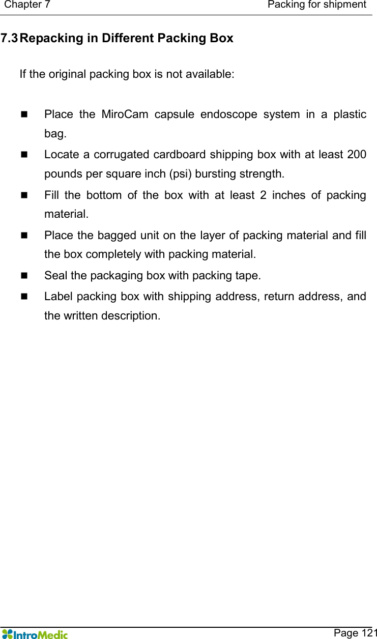   Chapter 7                                                                                  Packing for shipment    Page 121 7.3 Repacking in Different Packing Box  If the original packing box is not available:  n Place  the  MiroCam  capsule  endoscope  system  in  a  plastic bag. n Locate a corrugated cardboard shipping box with at least 200 pounds per square inch (psi) bursting strength. n Fill  the  bottom  of  the  box  with  at  least  2  inches  of  packing material. n Place the bagged unit on the layer of packing material and fill the box completely with packing material. n Seal the packaging box with packing tape. n Label packing box with shipping address, return address, and the written description.    