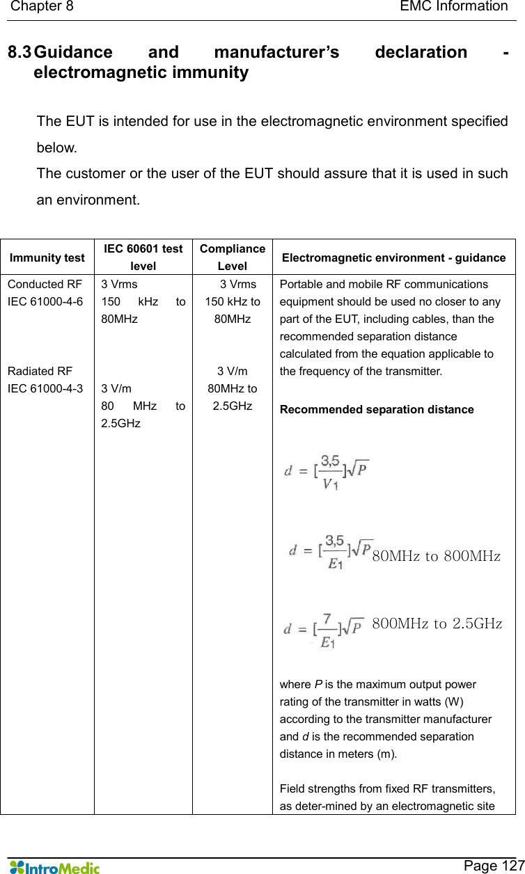   Chapter 8                                                                                          EMC Information      Page 127 8.3 Guidance  and  manufacturer’s  declaration  - electromagnetic immunity  The EUT is intended for use in the electromagnetic environment specified below. The customer or the user of the EUT should assure that it is used in such an environment.  Immunity test  IEC 60601 test level Compliance Level  Electromagnetic environment - guidance Conducted RF IEC 61000-4-6    Radiated RF IEC 61000-4-3  3 Vrms 150  kHz  to 80MHz    3 V/m 80  MHz  to 2.5GHz 3 Vrms 150 kHz to 80MHz   3 V/m 80MHz to 2.5GHz Portable and mobile RF communications equipment should be used no closer to any part of the EUT, including cables, than the recommended separation distance calculated from the equation applicable to the frequency of the transmitter.  Recommended separation distance                  where P is the maximum output power rating of the transmitter in watts (W) according to the transmitter manufacturer and d is the recommended separation distance in meters (m).  Field strengths from fixed RF transmitters, as deter-mined by an electromagnetic site 80MHz to 800MHz 800MHz to 2.5GHz 