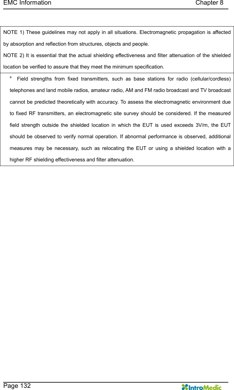   EMC Information                                                                                          Chapter 8    Page 132     NOTE 1) These guidelines may not apply in all situations. Electromagnetic propagation is affected by absorption and reflection from structures, objects and people. NOTE 2) It is essential that the actual shielding effectiveness and filter attenuation of the shielded location be verified to assure that they meet the minimum specification. a    Field  strengths  from  fixed  transmitters,  such  as  base  stations  for  radio  (cellular/cordless) telephones and land mobile radios, amateur radio, AM and FM radio broadcast and TV broadcast cannot be predicted theoretically with accuracy. To assess the electromagnetic environment due to fixed RF transmitters,  an electromagnetic site  survey should be considered. If  the measured field  strength  outside  the  shielded  location  in  which  the  EUT  is  used  exceeds  3V/m,  the  EUT should be observed to verify normal operation. If abnormal performance is observed, additional measures  may  be  necessary,  such  as  relocating  the  EUT  or  using  a  shielded  location  with  a higher RF shielding effectiveness and filter attenuation. 