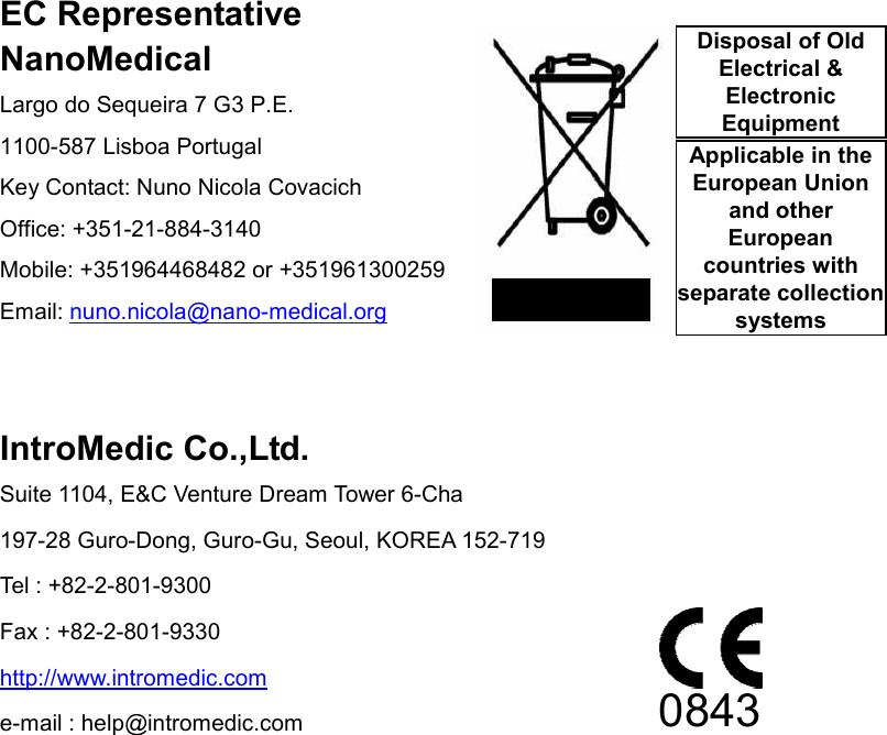                 EC Representative NanoMedical Largo do Sequeira 7 G3 P.E. 1100-587 Lisboa Portugal Key Contact: Nuno Nicola Covacich Office: +351-21-884-3140 Mobile: +351964468482 or +351961300259 Email: nuno.nicola@nano-medical.org   IntroMedic Co.,Ltd. Suite 1104, E&amp;C Venture Dream Tower 6-Cha 197-28 Guro-Dong, Guro-Gu, Seoul, KOREA 152-719 Tel : +82-2-801-9300 Fax : +82-2-801-9330 http://www.intromedic.com e-mail : help@intromedic.com 0843 Disposal of Old Electrical &amp; Electronic Equipment Applicable in the European Union and other European countries with separate collection systems 