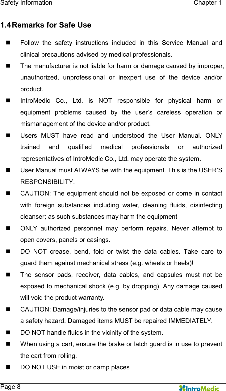   Safety Information                                                                                        Chapter 1    Page 8 1.4 Remarks for Safe Use  n  Follow  the  safety  instructions  included  in  this  Service  Manual  and clinical precautions advised by medical professionals.   n  The manufacturer is not liable for harm or damage caused by improper, unauthorized,  unprofessional  or  inexpert  use  of  the  device  and/or product. n  IntroMedic  Co.,  Ltd.  is  NOT  responsible  for  physical  harm  or equipment  problems  caused  by  the  user’s  careless  operation  or mismanagement of the device and/or product. n  Users  MUST  have  read  and  understood  the  User  Manual.  ONLY trained  and  qualified  medical  professionals  or  authorized representatives of IntroMedic Co., Ltd. may operate the system. n  User Manual must ALWAYS be with the equipment. This is the USER’S RESPONSIBILITY. n  CAUTION:  The equipment  should not be exposed or come in contact with  foreign  substances  including  water,  cleaning  fluids,  disinfecting cleanser; as such substances may harm the equipment   n  ONLY  authorized  personnel  may  perform  repairs.  Never  attempt  to open covers, panels or casings. n  DO  NOT  crease,  bend,  fold  or  twist  the  data  cables.  Take  care  to guard them against mechanical stress (e.g. wheels or heels)!   n  The  sensor  pads,  receiver,  data  cables,  and  capsules  must  not  be exposed to mechanical shock (e.g. by dropping). Any damage caused will void the product warranty. n  CAUTION: Damage/injuries to the sensor pad or data cable may cause a safety hazard. Damaged items MUST be repaired IMMEDIATELY. n  DO NOT handle fluids in the vicinity of the system. n  When using a cart, ensure the brake or latch guard is in use to prevent the cart from rolling. n  DO NOT USE in moist or damp places.   
