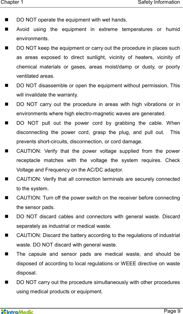   Chapter 1                                                                                        Safety Information    Page 9 n  DO NOT operate the equipment with wet hands. n  Avoid  using  the  equipment  in  extreme  temperatures  or  humid environments. n  DO NOT keep the equipment or carry out the procedure in places such as  areas  exposed  to  direct  sunlight,  vicinity  of  heaters,  vicinity  of chemical  materials  or  gases,  areas  moist/damp  or  dusty,  or  poorly ventilated areas. n  DO NOT disassemble or open the equipment without permission. This will invalidate the warranty.   n  DO  NOT  carry  out  the  procedure  in  areas  with  high  vibrations  or  in environments where high electro-magnetic waves are generated. n  DO  NOT  pull  out  the  power  cord  by  grabbing  the  cable.  When disconnecting  the  power  cord,  grasp  the  plug,  and  pull  out.    This prevents short-circuits, disconnection, or cord damage. n  CAUTION:  Verify  that  the  power  voltage  supplied  from  the  power receptacle  matches  with  the  voltage  the  system  requires.  Check Voltage and Frequency on the AC/DC adaptor. n  CAUTION: Verify that all connection terminals are securely connected to the system. n  CAUTION: Turn off the power switch on the receiver before connecting the sensor pads. n  DO  NOT  discard  cables  and  connectors  with  general  waste.  Discard separately as industrial or medical waste.   n  CAUTION: Discard the battery according to the regulations of industrial waste. DO NOT discard with general waste.   n  The  capsule  and  sensor  pads  are  medical  waste,  and  should  be disposed of according to local regulations or WEEE directive on waste disposal. n  DO NOT carry out the procedure simultaneously with other procedures using medical products or equipment. 