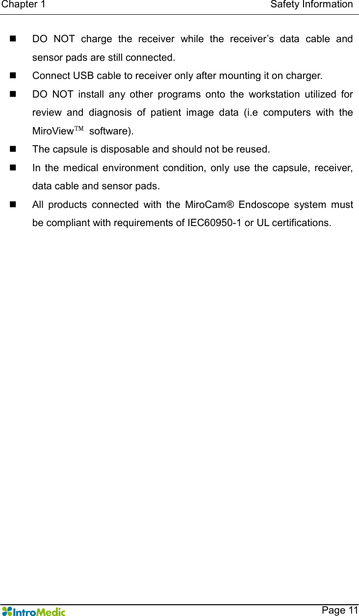   Chapter 1                                                                                        Safety Information    Page 11 n  DO  NOT  charge  the  receiver  while  the  receiver’s  data  cable  and sensor pads are still connected. n  Connect USB cable to receiver only after mounting it on charger. n  DO  NOT  install  any  other  programs  onto  the  workstation  utilized  for review  and  diagnosis  of  patient  image  data  (i.e  computers  with  the MiroView™  software).   n  The capsule is disposable and should not be reused. n  In  the  medical  environment  condition,  only  use  the  capsule,  receiver, data cable and sensor pads. n  All  products  connected  with  the  MiroCam®  Endoscope  system  must be compliant with requirements of IEC60950-1 or UL certifications.  