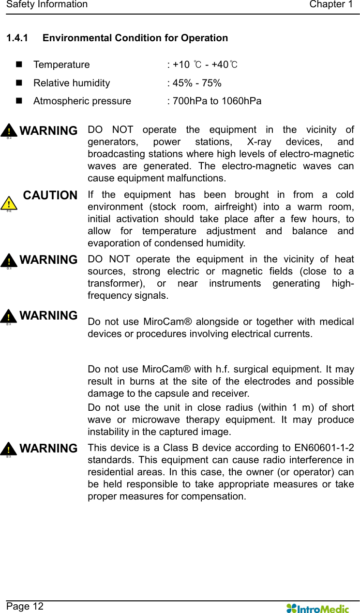   Safety Information                                                                                        Chapter 1    Page 12 1.4.1  Environmental Condition for Operation  n  Temperature      : +10 ℃ - +40℃ n  Relative humidity      : 45% - 75% n  Atmospheric pressure    : 700hPa to 1060hPa  WARNING DO  NOT  operate  the  equipment  in  the  vicinity  of generators,  power  stations,  X-ray  devices,  and broadcasting stations where high levels of electro-magnetic waves  are  generated.  The  electro-magnetic  waves  can cause equipment malfunctions.   CAUTION If  the  equipment  has  been  brought  in  from  a  cold environment  (stock  room,  airfreight)  into  a  warm  room, initial  activation  should  take  place  after  a  few  hours,  to allow  for  temperature  adjustment  and  balance  and evaporation of condensed humidity. WARNING DO  NOT  operate  the  equipment  in  the  vicinity  of  heat sources,  strong  electric  or  magnetic  fields  (close  to  a transformer),  or  near  instruments  generating  high-frequency signals.   WARNING Do  not  use  MiroCam®  alongside  or  together  with  medical devices or procedures involving electrical currents.    Do not use MiroCam® with h.f. surgical equipment. It may result  in  burns  at  the  site  of  the  electrodes  and  possible damage to the capsule and receiver. Do  not  use  the  unit  in  close  radius  (within  1  m)  of  short wave  or  microwave  therapy  equipment.  It  may  produce instability in the captured image. WARNING This device is a Class B  device according to EN60601-1-2 standards. This  equipment can cause radio  interference  in residential areas. In this case, the owner (or operator) can be  held  responsible  to  take  appropriate  measures  or  take proper measures for compensation.  