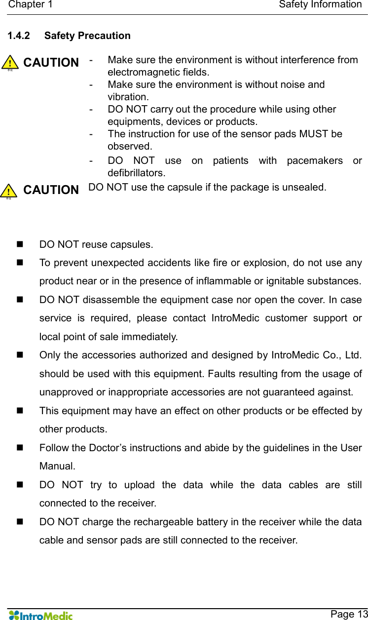   Chapter 1                                                                                        Safety Information    Page 13 1.4.2  Safety Precaution  CAUTION -  Make sure the environment is without interference from electromagnetic fields. -  Make sure the environment is without noise and vibration. -  DO NOT carry out the procedure while using other equipments, devices or products. -  The instruction for use of the sensor pads MUST be observed. -  DO  NOT  use  on  patients  with  pacemakers  or defibrillators. CAUTION DO NOT use the capsule if the package is unsealed.   n  DO NOT reuse capsules. n  To prevent unexpected accidents like fire or explosion, do not use any product near or in the presence of inflammable or ignitable substances. n  DO NOT disassemble the equipment case nor open the cover. In case service  is  required,  please  contact  IntroMedic  customer  support  or local point of sale immediately. n  Only the accessories authorized and designed by IntroMedic Co., Ltd. should be used with this equipment. Faults resulting from the usage of unapproved or inappropriate accessories are not guaranteed against. n  This equipment may have an effect on other products or be effected by other products. n  Follow the Doctor’s instructions and abide by the guidelines in the User Manual. n  DO  NOT  try  to  upload  the  data  while  the  data  cables  are  still connected to the receiver. n  DO NOT charge the rechargeable battery in the receiver while the data cable and sensor pads are still connected to the receiver. 