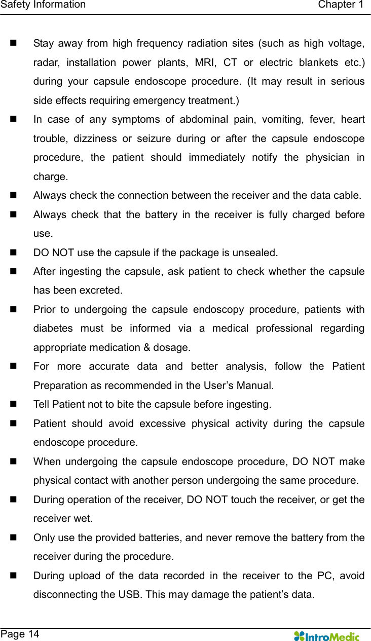   Safety Information                                                                                        Chapter 1    Page 14 n  Stay  away  from  high  frequency radiation  sites  (such  as  high  voltage, radar,  installation  power  plants,  MRI,  CT  or  electric  blankets  etc.) during  your  capsule  endoscope  procedure.  (It  may  result  in  serious side effects requiring emergency treatment.) n  In  case  of  any  symptoms  of  abdominal  pain,  vomiting,  fever,  heart trouble,  dizziness  or  seizure  during  or  after  the  capsule  endoscope procedure,  the  patient  should  immediately  notify  the  physician  in charge. n  Always check the connection between the receiver and the data cable. n  Always  check  that  the  battery  in  the  receiver  is  fully  charged  before use. n  DO NOT use the capsule if the package is unsealed.   n  After ingesting the  capsule, ask  patient to  check  whether  the  capsule has been excreted.   n  Prior  to  undergoing  the  capsule  endoscopy  procedure,  patients  with diabetes  must  be  informed  via  a  medical  professional  regarding appropriate medication &amp; dosage. n  For  more  accurate  data  and  better  analysis,  follow  the  Patient Preparation as recommended in the User’s Manual.   n  Tell Patient not to bite the capsule before ingesting. n  Patient  should  avoid  excessive  physical  activity  during  the  capsule endoscope procedure. n  When  undergoing  the  capsule  endoscope  procedure,  DO  NOT  make physical contact with another person undergoing the same procedure. n  During operation of the receiver, DO NOT touch the receiver, or get the receiver wet.   n  Only use the provided batteries, and never remove the battery from the receiver during the procedure. n  During  upload  of  the  data  recorded  in  the  receiver  to  the  PC,  avoid disconnecting the USB. This may damage the patient’s data. 