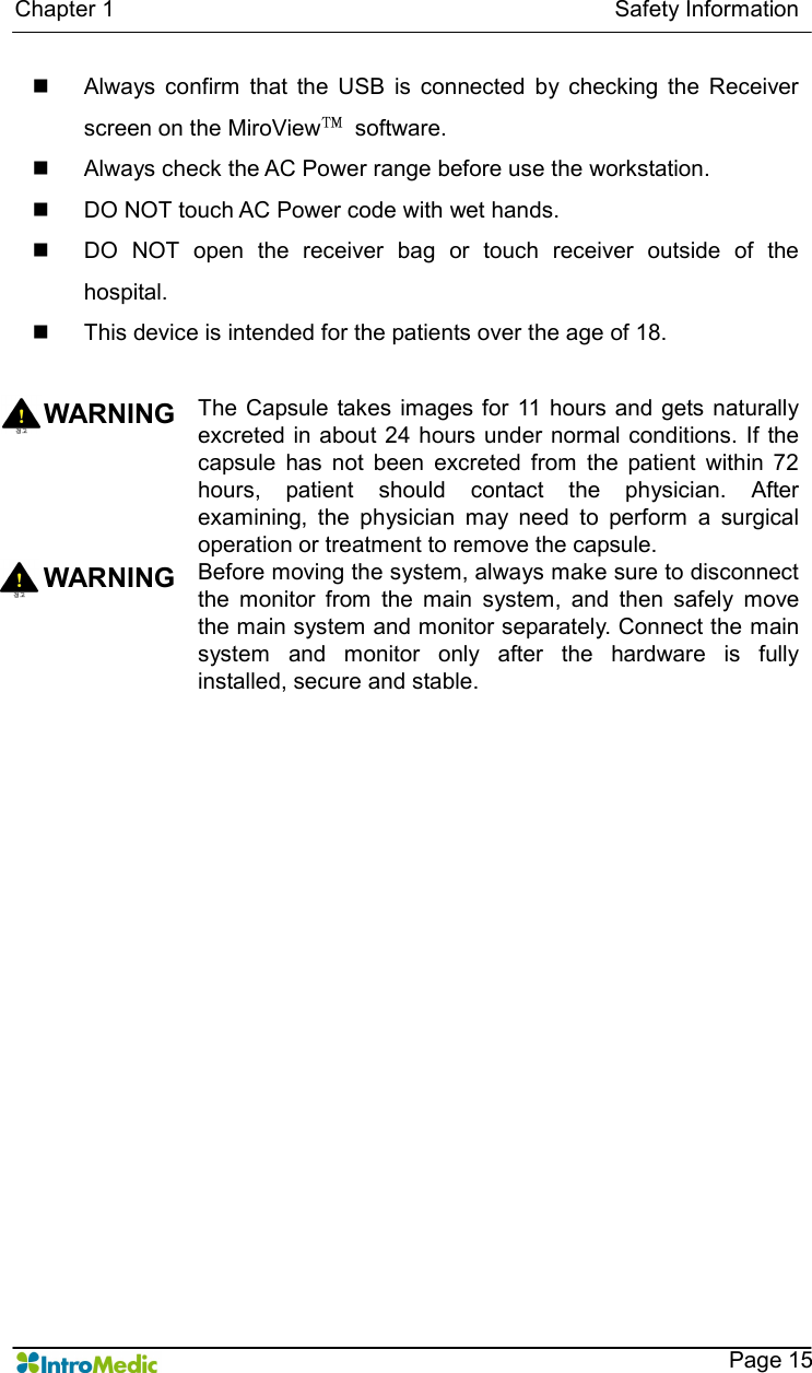   Chapter 1                                                                                        Safety Information    Page 15 n  Always  confirm  that  the  USB  is  connected  by  checking  the  Receiver screen on the MiroView™  software.   n  Always check the AC Power range before use the workstation. n  DO NOT touch AC Power code with wet hands. n  DO  NOT  open  the  receiver  bag  or  touch  receiver  outside  of  the hospital. n  This device is intended for the patients over the age of 18.   WARNING The  Capsule takes images for  11 hours and gets  naturally excreted in about 24 hours under normal conditions.  If the capsule  has  not  been  excreted  from  the  patient  within  72 hours,  patient  should  contact  the  physician.  After examining,  the  physician  may  need  to  perform  a  surgical operation or treatment to remove the capsule. WARNING  Before moving the system, always make sure to disconnect the  monitor  from  the  main  system,  and  then  safely  move the main system and monitor separately. Connect the main system  and  monitor  only  after  the  hardware  is  fully installed, secure and stable.     