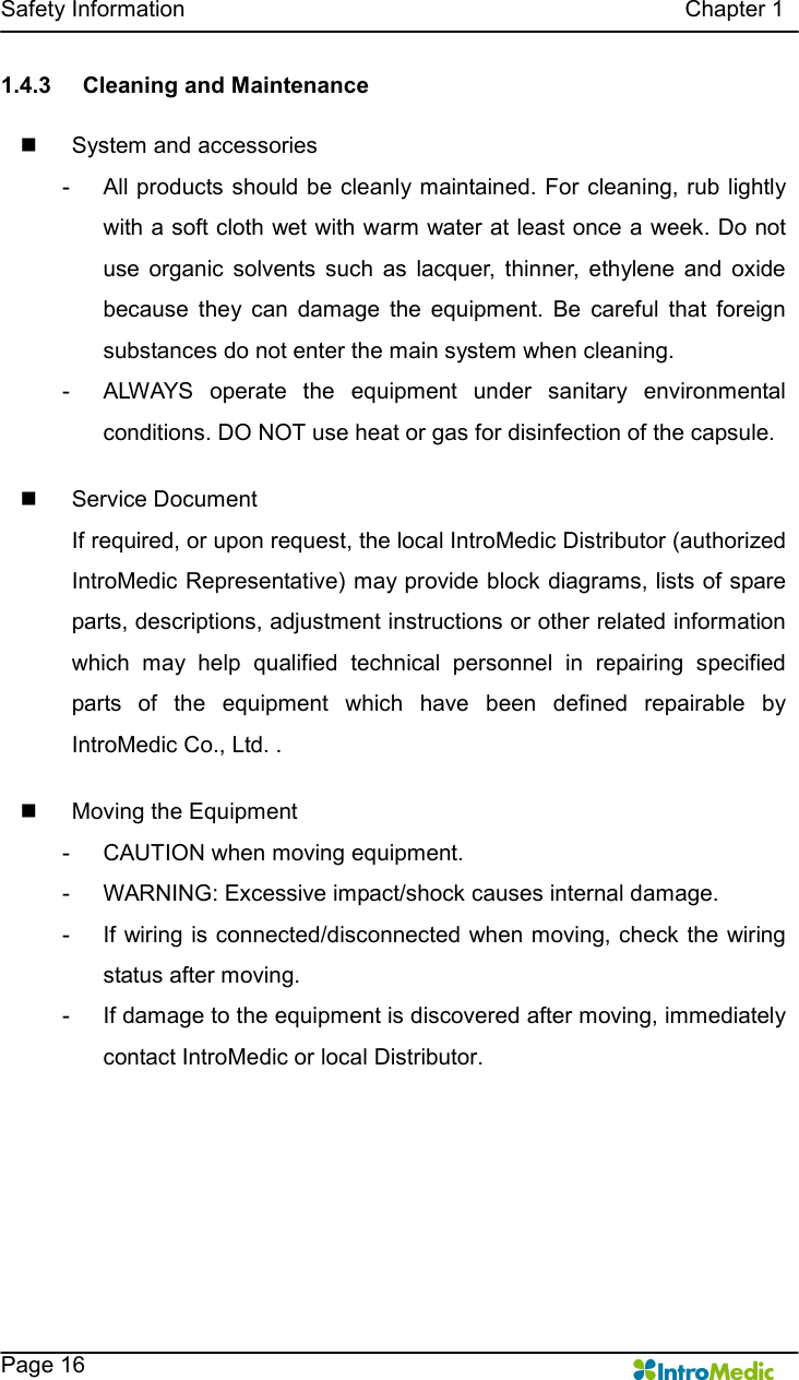   Safety Information                                                                                        Chapter 1    Page 16 1.4.3  Cleaning and Maintenance  n  System and accessories -  All products should be cleanly maintained. For cleaning, rub lightly with a soft cloth wet with warm water at least once a week. Do not use  organic  solvents  such  as  lacquer,  thinner,  ethylene  and  oxide because  they  can  damage  the  equipment.  Be  careful  that  foreign substances do not enter the main system when cleaning.   -  ALWAYS  operate  the  equipment  under  sanitary  environmental conditions. DO NOT use heat or gas for disinfection of the capsule.    n  Service Document If required, or upon request, the local IntroMedic Distributor (authorized IntroMedic Representative) may provide block diagrams, lists of spare parts, descriptions, adjustment instructions or other related information which  may  help  qualified  technical  personnel  in  repairing  specified parts  of  the  equipment  which  have  been  defined  repairable  by IntroMedic Co., Ltd. .  n  Moving the Equipment -  CAUTION when moving equipment. -  WARNING: Excessive impact/shock causes internal damage. -  If wiring is connected/disconnected when moving, check the wiring status after moving. -  If damage to the equipment is discovered after moving, immediately contact IntroMedic or local Distributor.    