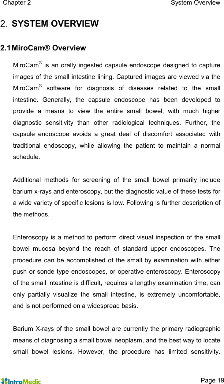   Chapter 2                                                                                        System Overview    Page 19 2.  SYSTEM OVERVIEW   2.1 MiroCam® Overview  MiroCam® is an orally ingested capsule  endoscope  designed to capture images of the small intestine lining. Captured images are viewed via the MiroCam®  software  for  diagnosis  of  diseases  related  to  the  small intestine.  Generally,  the  capsule  endoscope  has  been  developed  to provide  a  means  to  view  the  entire  small  bowel,  with  much  higher diagnostic  sensitivity  than  other  radiological  techniques.  Further,  the capsule  endoscope  avoids  a  great  deal  of  discomfort  associated  with traditional  endoscopy,  while  allowing  the  patient  to  maintain  a  normal schedule.    Additional  methods  for  screening  of  the  small  bowel  primarily  include barium x-rays and enteroscopy, but the diagnostic value of these tests for a wide variety of specific lesions is low. Following is further description of the methods.    Enteroscopy is  a method to perform direct visual inspection of the small bowel  mucosa  beyond  the  reach  of  standard  upper  endoscopes.  The procedure  can  be  accomplished  of  the  small by examination  with  either push or sonde type endoscopes,  or operative enteroscopy. Enteroscopy of the small intestine is difficult, requires a lengthy examination time, can only  partially  visualize  the  small  intestine,  is  extremely  uncomfortable, and is not performed on a widespread basis.    Barium X-rays of the small  bowel are currently the primary radiographic means of diagnosing a small bowel neoplasm, and the best way to locate small  bowel  lesions.  However,  the  procedure  has  limited  sensitivity.   