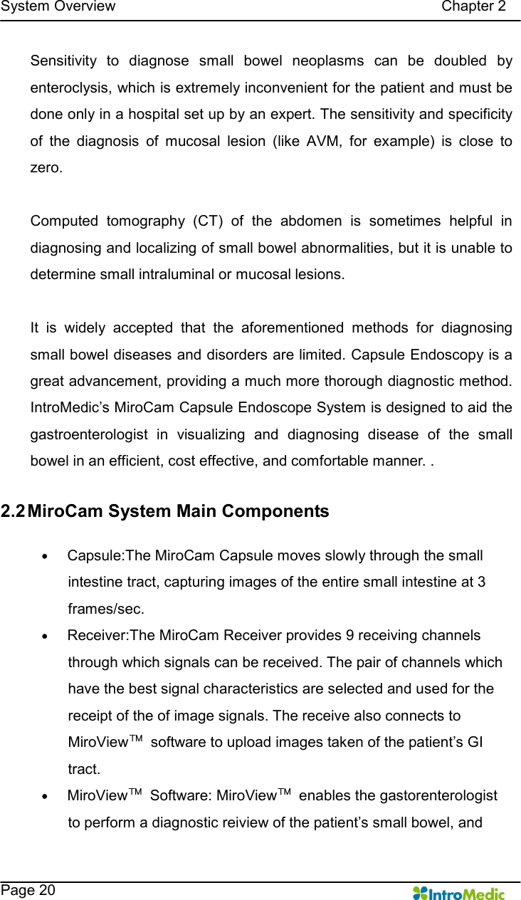   System Overview                                                                                        Chapter 2    Page 20 Sensitivity  to  diagnose  small  bowel  neoplasms  can  be  doubled  by enteroclysis, which is extremely inconvenient for the patient and must be done only in a hospital set up by an expert. The sensitivity and specificity of  the  diagnosis  of  mucosal  lesion  (like  AVM,  for  example)  is  close  to zero.    Computed  tomography  (CT)  of  the  abdomen  is  sometimes  helpful  in diagnosing and localizing of small bowel abnormalities, but it is unable to determine small intraluminal or mucosal lesions.    It  is  widely  accepted  that  the  aforementioned  methods  for  diagnosing small bowel diseases and disorders are limited. Capsule Endoscopy is a great advancement, providing a much more thorough diagnostic method.   IntroMedic’s MiroCam Capsule Endoscope System is designed to aid the gastroenterologist  in  visualizing  and  diagnosing  disease  of  the  small bowel in an efficient, cost effective, and comfortable manner. .  2.2 MiroCam System Main Components  — Capsule:The MiroCam Capsule moves slowly through the small intestine tract, capturing images of the entire small intestine at 3 frames/sec. — Receiver:The MiroCam Receiver provides 9 receiving channels through which signals can be received. The pair of channels which have the best signal characteristics are selected and used for the receipt of the of image signals. The receive also connects to MiroView™  software to upload images taken of the patient’s GI tract. — MiroView™  Software: MiroView™  enables the gastorenterologist to perform a diagnostic reiview of the patient’s small bowel, and 