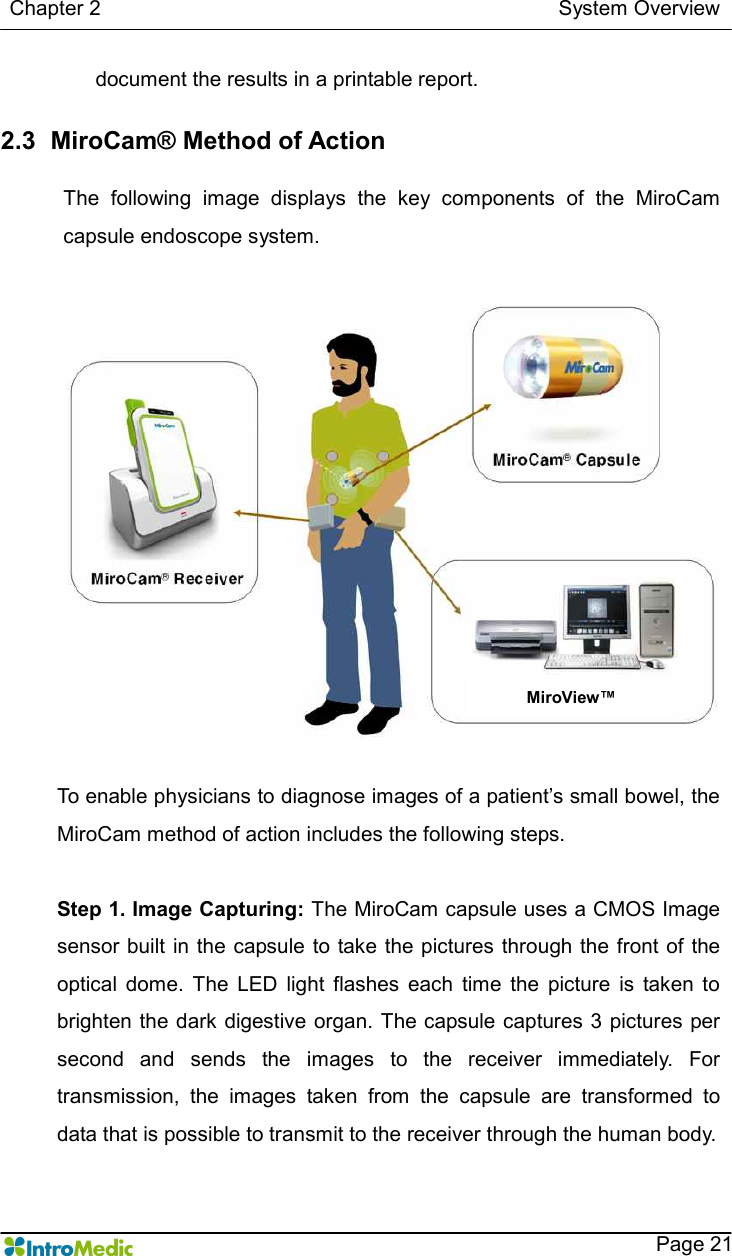   Chapter 2                                                                                        System Overview    Page 21 document the results in a printable report.    2.3   MiroCam® Method of Action  The  following  image  displays  the  key  components  of  the  MiroCam capsule endoscope system.  To enable physicians to diagnose images of a patient’s small bowel, the MiroCam method of action includes the following steps.    Step 1. Image Capturing: The MiroCam capsule uses a CMOS Image sensor built in the capsule to take  the pictures through the front of the optical  dome.  The  LED  light  flashes  each  time  the  picture  is  taken  to brighten the dark digestive organ. The capsule captures 3 pictures per second  and  sends  the  images  to  the  receiver  immediately.  For transmission,  the  images  taken  from  the  capsule  are  transformed  to data that is possible to transmit to the receiver through the human body.  MiroView™ 