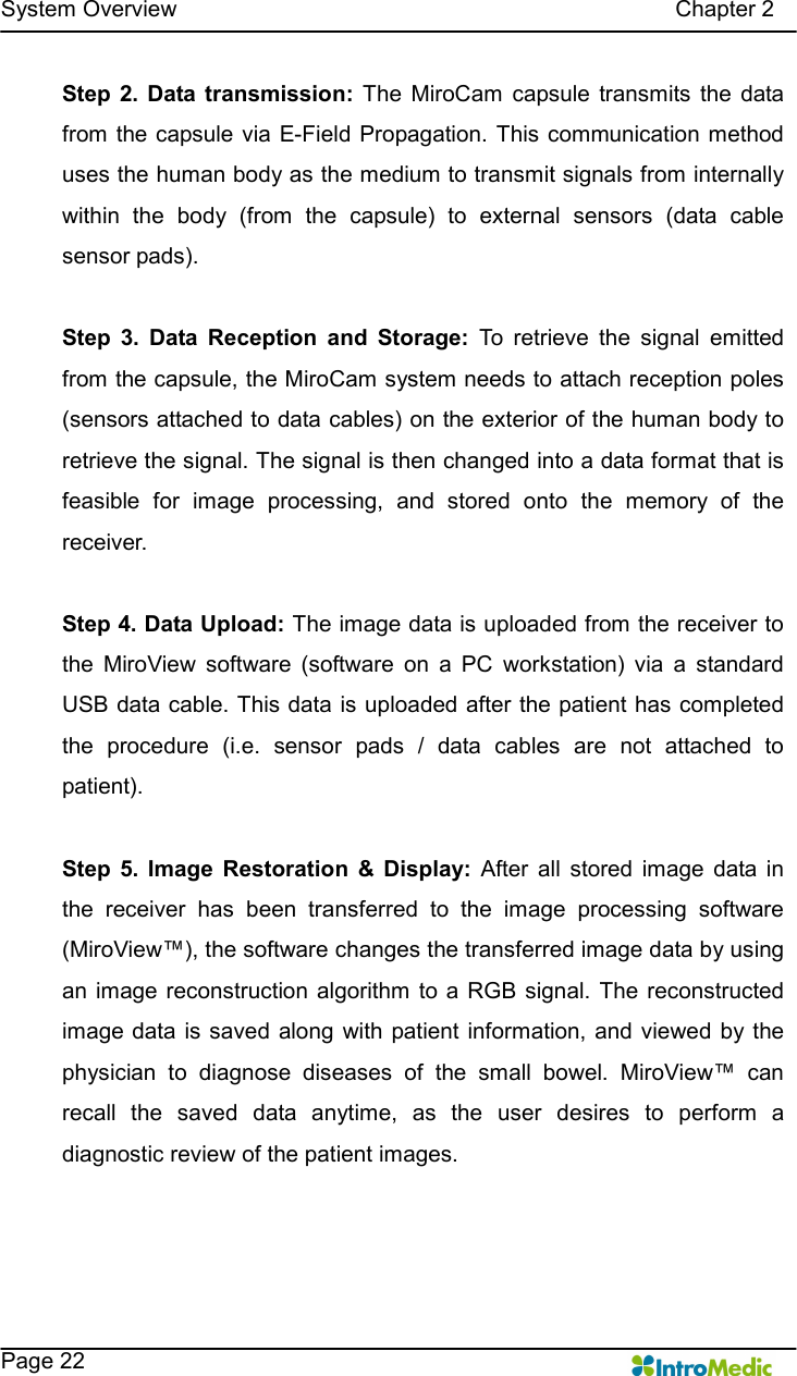   System Overview                                                                                        Chapter 2    Page 22 Step 2.  Data transmission:  The  MiroCam  capsule  transmits  the  data from  the capsule via E-Field Propagation. This communication  method uses the human body as the medium to transmit signals from internally within  the  body  (from  the  capsule)  to  external  sensors  (data  cable sensor pads).    Step  3.  Data  Reception  and  Storage:  To  retrieve  the  signal  emitted from the capsule, the MiroCam system needs to attach reception poles (sensors attached to data cables) on the exterior of the human body to retrieve the signal. The signal is then changed into a data format that is feasible  for  image  processing,  and  stored  onto  the  memory  of  the receiver.    Step 4. Data Upload: The image data is uploaded from the receiver to the  MiroView  software  (software  on  a  PC  workstation)  via  a  standard USB data cable. This data is uploaded after the patient has completed the  procedure  (i.e.  sensor  pads  /  data  cables  are  not  attached  to patient).      Step  5.  Image  Restoration  &amp;  Display:  After  all  stored  image  data  in the  receiver  has  been  transferred  to  the  image  processing  software (MiroView™), the software changes the transferred image data by using an image reconstruction  algorithm  to a RGB signal.  The  reconstructed image data is saved along  with patient information,  and  viewed  by the physician  to  diagnose  diseases  of  the  small  bowel.  MiroView™  can recall  the  saved  data  anytime,  as  the  user  desires  to  perform  a diagnostic review of the patient images.  