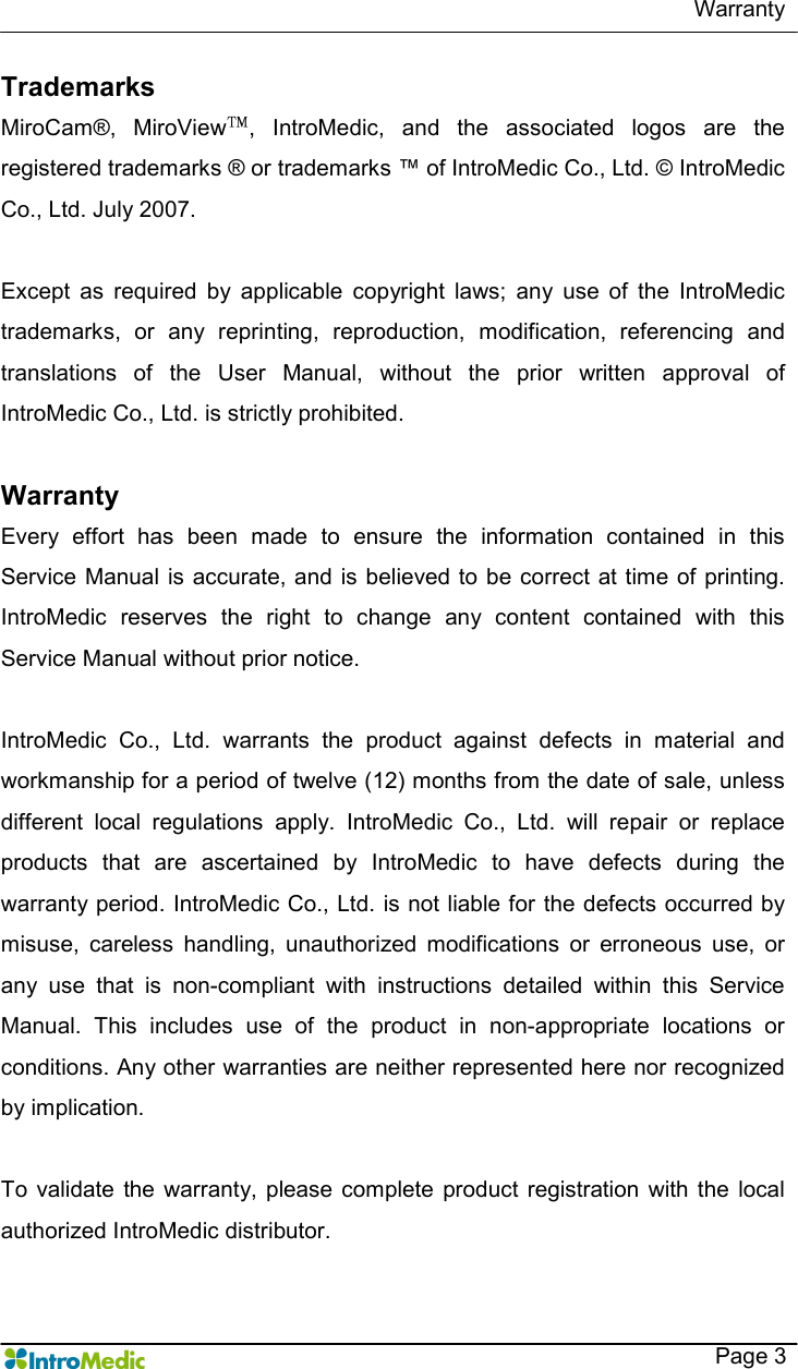  Warranty    Page 3 Trademarks MiroCam®,  MiroView™,  IntroMedic,  and  the  associated  logos  are  the registered trademarks ® or trademarks ™ of IntroMedic Co., Ltd. © IntroMedic Co., Ltd. July 2007.  Except  as  required  by  applicable  copyright  laws;  any  use  of  the  IntroMedic trademarks,  or  any  reprinting,  reproduction,  modification,  referencing  and translations  of  the  User  Manual,  without  the  prior  written  approval  of IntroMedic Co., Ltd. is strictly prohibited.    Warranty Every  effort  has  been  made  to  ensure  the  information  contained  in  this Service Manual  is accurate, and is believed to be correct at time of printing. IntroMedic  reserves  the  right  to  change  any  content  contained  with  this Service Manual without prior notice.      IntroMedic  Co.,  Ltd.  warrants  the  product  against  defects  in  material  and workmanship for a period of twelve (12) months from the date of sale, unless different  local  regulations  apply.  IntroMedic  Co.,  Ltd.  will  repair  or  replace products  that  are  ascertained  by  IntroMedic  to  have  defects  during  the warranty period. IntroMedic Co., Ltd. is not liable for  the defects occurred by misuse,  careless  handling,  unauthorized  modifications  or  erroneous  use,  or any  use  that  is  non-compliant  with  instructions  detailed  within  this  Service Manual.  This  includes  use  of  the  product  in  non-appropriate  locations  or conditions. Any other warranties are neither represented here nor recognized by implication.    To  validate  the warranty, please complete  product  registration  with the  local authorized IntroMedic distributor.   