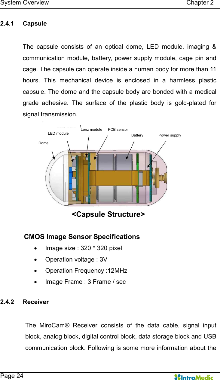   System Overview                                                                                        Chapter 2    Page 24 2.4.1  Capsule  The  capsule  consists  of  an  optical  dome,  LED  module,  imaging  &amp; communication  module,  battery,  power  supply module,  cage  pin and cage. The capsule can operate inside a human body for more than 11 hours.  This  mechanical  device  is  enclosed  in  a  harmless  plastic capsule. The dome and the capsule body are bonded with a medical grade  adhesive.  The  surface  of  the  plastic  body  is  gold-plated  for signal transmission. &lt;Capsule Structure&gt;      CMOS Image Sensor Specifications ·  Image size : 320 * 320 pixel ·  Operation voltage : 3V ·  Operation Frequency :12MHz ·  Image Frame : 3 Frame / sec  2.4.2  Receiver  The  MiroCam®  Receiver  consists  of  the  data  cable,  signal  input block, analog block, digital control block, data storage block and USB communication block. Following is some more information about the Power supply LED module Lenz module Dome PCB sensor Battery 
