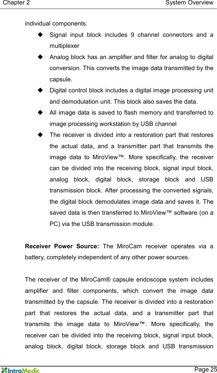   Chapter 2                                                                                        System Overview    Page 25 individual components.   u  Signal  input  block  includes  9  channel  connectors  and  a multiplexer u  Analog block has an amplifier and filter for analog to digital conversion. This converts the image data transmitted by the capsule.   u  Digital control block includes a digital image processing unit and demodulation unit. This block also saves the data.   u  All image data is saved to flash memory and transferred to image processing workstation by USB channel u  The  receiver is divided  into  a  restoration  part that  restores the  actual  data,  and  a  transmitter  part  that  transmits  the image  data  to  MiroView™.  More  specifically,  the  receiver can  be  divided  into  the  receiving  block,  signal  input  block, analog  block,  digital  block,  storage  block  and  USB transmission block. After processing the converted signals, the digital block demodulates image data and saves it. The saved data is then transferred to MiroView™ software (on a PC) via the USB transmission module.  Receiver  Power  Source:  The  MiroCam  receiver  operates  via  a battery, completely independent of any other power sources.  The  receiver  of the MiroCam® capsule endoscope  system  includes amplifier  and  filter  components,  which  convert  the  image  data transmitted by the capsule. The receiver is divided into a restoration part  that  restores  the  actual  data,  and  a  transmitter  part  that transmits  the  image  data  to  MiroView™.  More  specifically,  the receiver  can  be  divided  into  the  receiving  block,  signal  input  block, analog  block,  digital  block,  storage  block  and  USB  transmission 