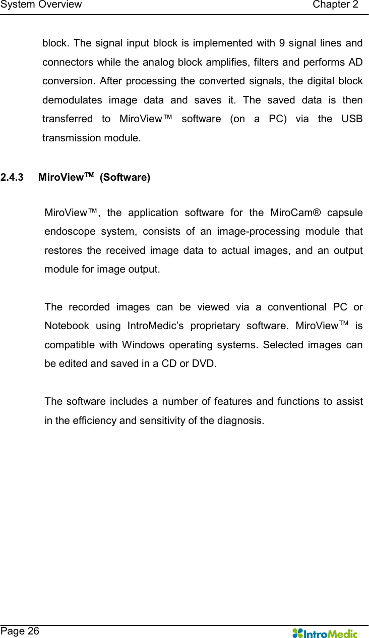   System Overview                                                                                        Chapter 2    Page 26 block. The signal input block is implemented with 9 signal lines and connectors while the analog block amplifies, filters and performs AD conversion. After processing  the  converted signals, the digital block demodulates  image  data  and  saves  it.  The  saved  data  is  then transferred  to  MiroView™  software  (on  a  PC)  via  the  USB transmission module.  2.4.3  MiroView™  (Software)  MiroView™,  the  application  software  for  the  MiroCam®  capsule endoscope  system,  consists  of  an  image-processing  module  that restores  the  received  image  data  to  actual  images,  and  an  output module for image output.    The  recorded  images  can  be  viewed  via  a  conventional  PC  or Notebook  using  IntroMedic’s  proprietary  software.  MiroView™  is compatible  with Windows  operating  systems.  Selected  images  can be edited and saved in a CD or DVD.  The software includes a number of features and functions  to assist in the efficiency and sensitivity of the diagnosis.  