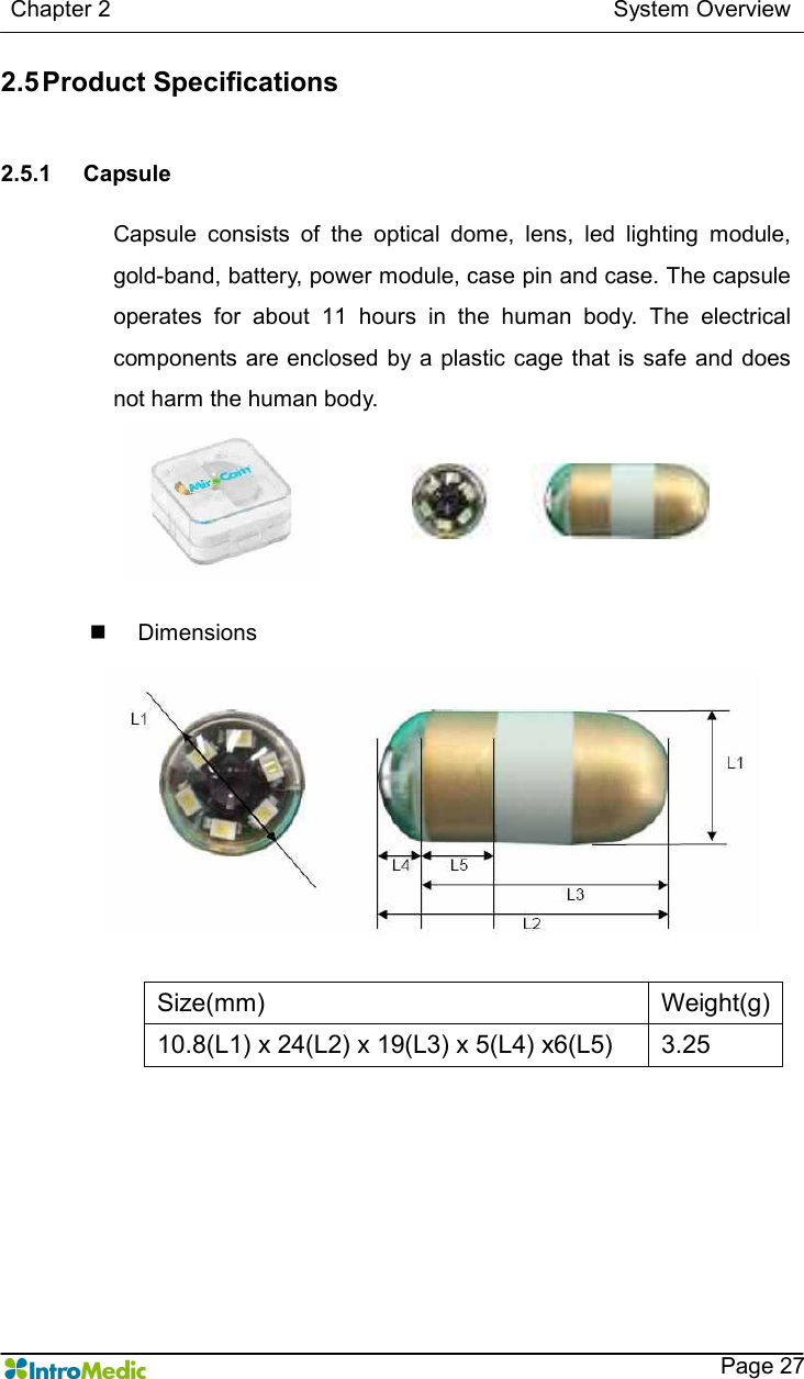   Chapter 2                                                                                        System Overview    Page 27 2.5 Product Specifications   2.5.1  Capsule  Capsule  consists  of  the  optical  dome,  lens,  led  lighting  module, gold-band, battery, power module, case pin and case. The capsule operates  for  about  11  hours  in  the  human  body.  The  electrical components are enclosed  by a plastic cage that is safe and does not harm the human body.  n  Dimensions  Size(mm)  Weight(g) 10.8(L1) x 24(L2) x 19(L3) x 5(L4) x6(L5)  3.25  