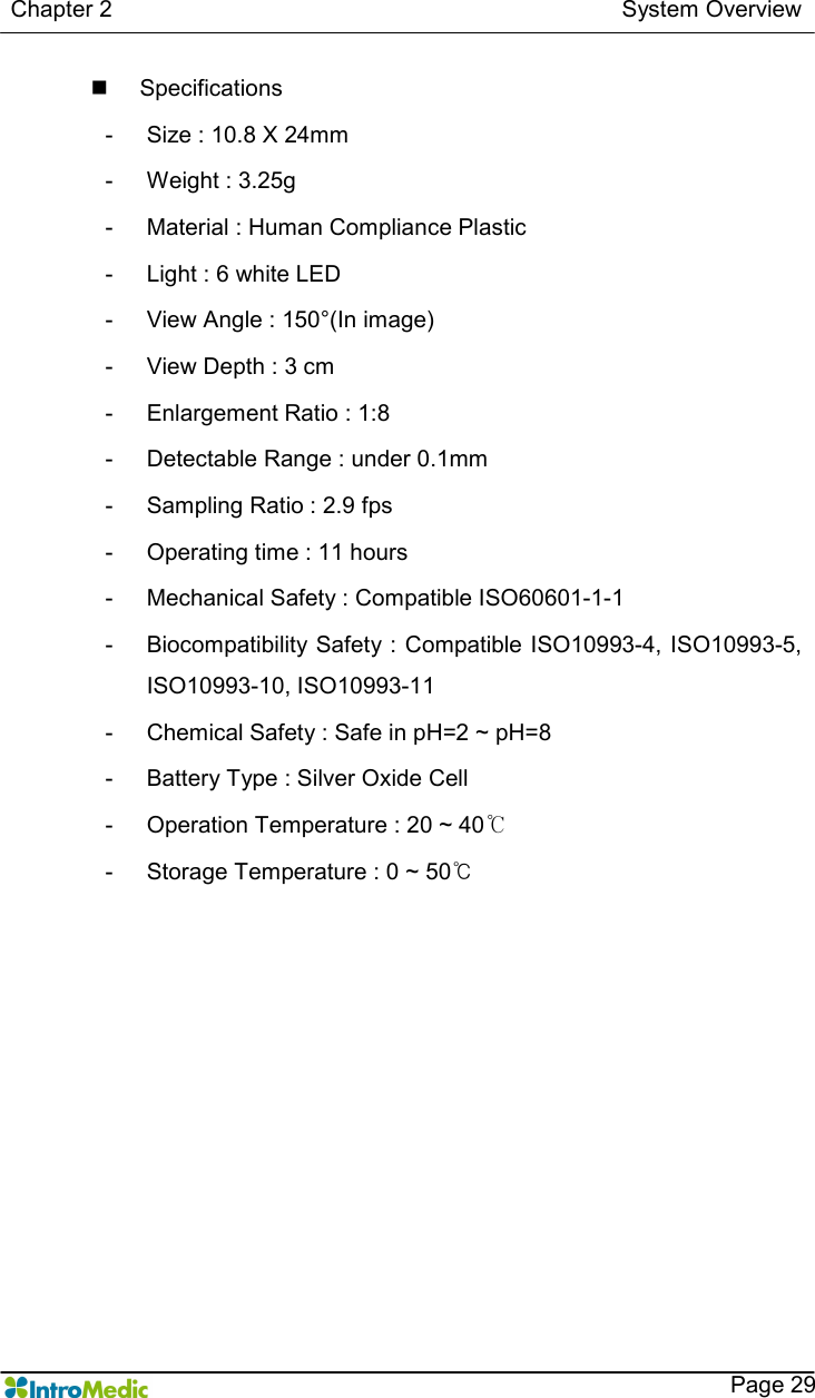   Chapter 2                                                                                        System Overview    Page 29 n  Specifications -  Size : 10.8 X 24mm -  Weight : 3.25g -  Material : Human Compliance Plastic -  Light : 6 white LED -  View Angle : 150°(In image) -  View Depth : 3 cm -  Enlargement Ratio : 1:8 -  Detectable Range : under 0.1mm -  Sampling Ratio : 2.9 fps -  Operating time : 11 hours -  Mechanical Safety : Compatible ISO60601-1-1 -  Biocompatibility Safety : Compatible ISO10993-4, ISO10993-5, ISO10993-10, ISO10993-11 -  Chemical Safety : Safe in pH=2 ~ pH=8 -  Battery Type : Silver Oxide Cell -  Operation Temperature : 20 ~ 40℃ -  Storage Temperature : 0 ~ 50℃  