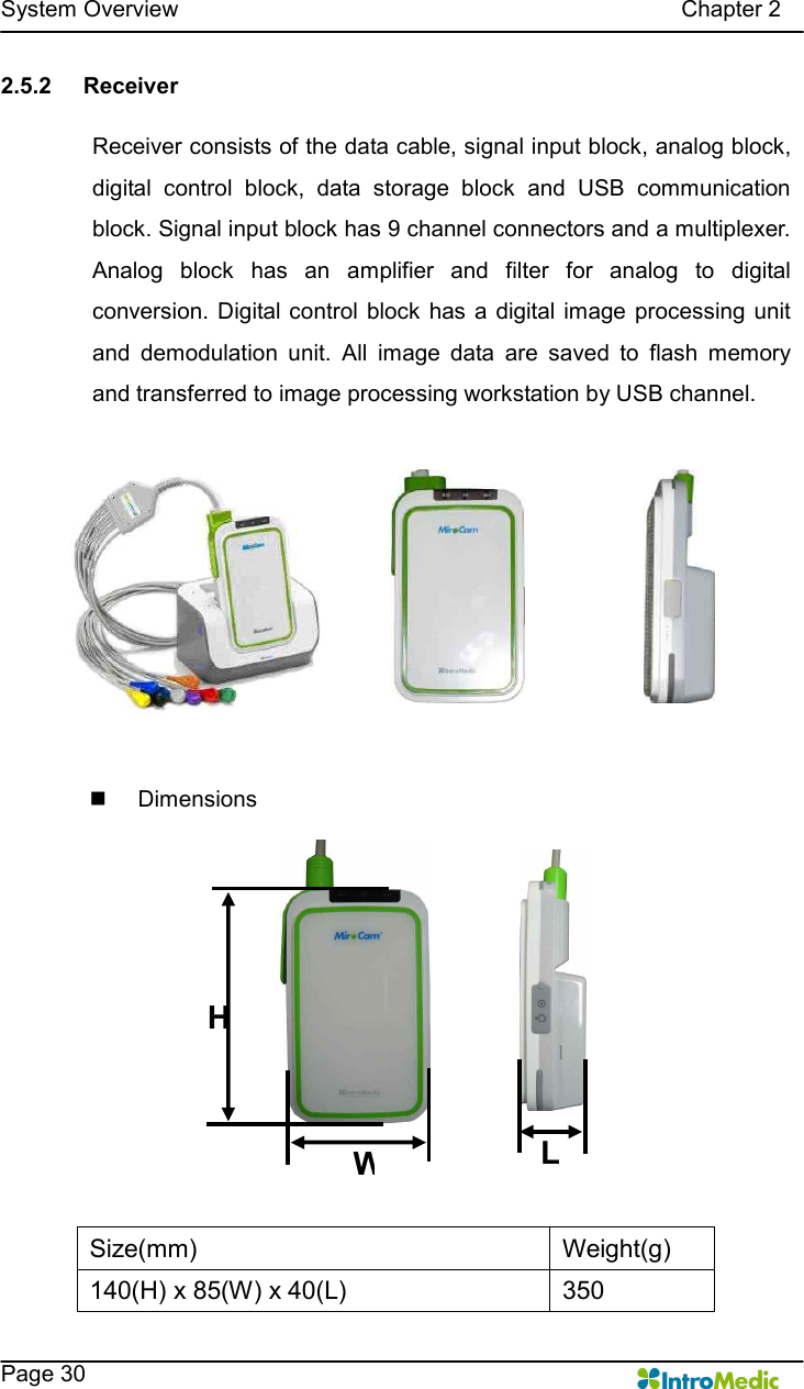   System Overview                                                                                        Chapter 2    Page 30 2.5.2  Receiver  Receiver consists of the data cable, signal input block, analog block, digital  control  block,  data  storage  block  and  USB  communication block. Signal input block has 9 channel connectors and a multiplexer. Analog  block  has  an  amplifier  and  filter  for  analog  to  digital conversion. Digital control  block has a digital image  processing unit and  demodulation  unit.  All  image  data  are  saved  to  flash  memory and transferred to image processing workstation by USB channel.  n  Dimensions    Size(mm)  Weight(g) 140(H) x 85(W) x 40(L)  350 HWL 