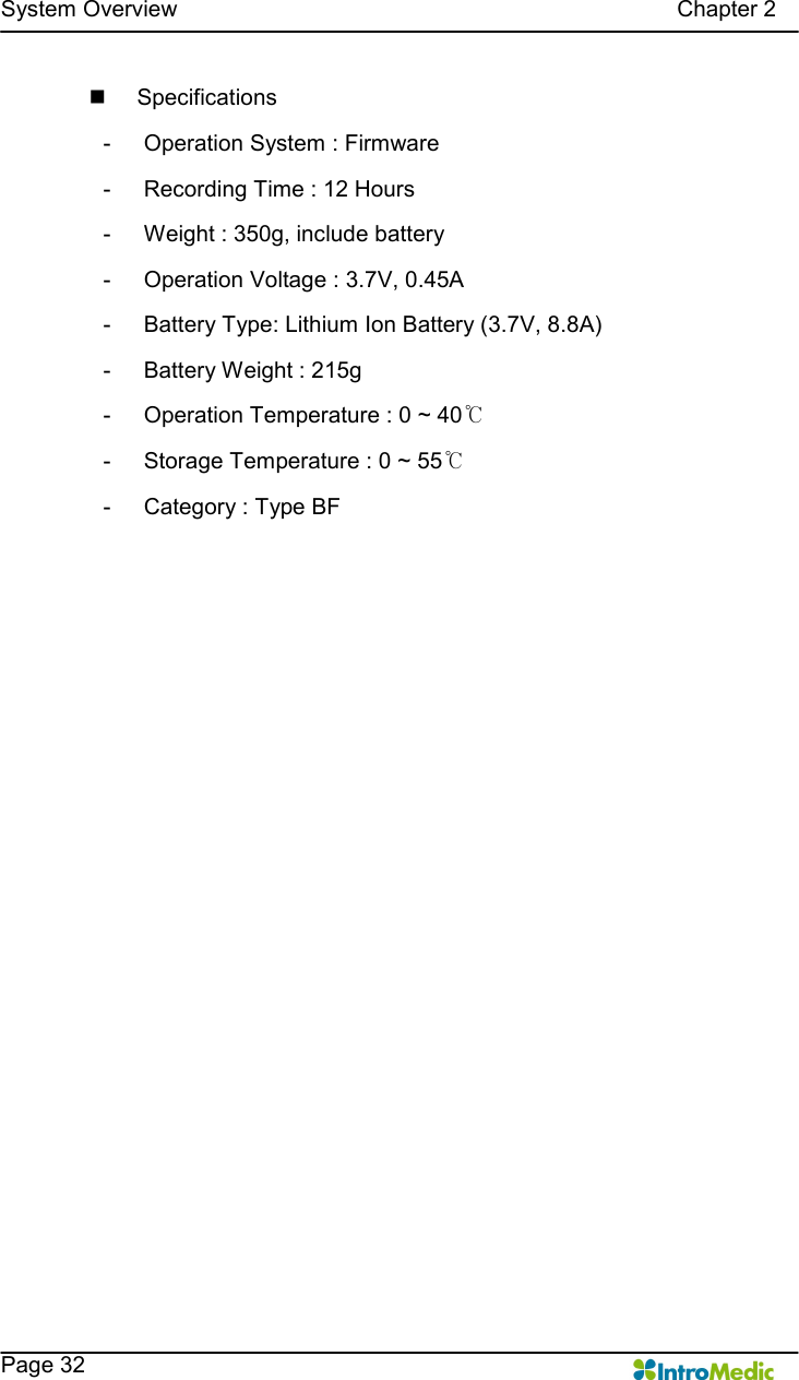   System Overview                                                                                        Chapter 2    Page 32 n  Specifications -  Operation System : Firmware -  Recording Time : 12 Hours -  Weight : 350g, include battery -  Operation Voltage : 3.7V, 0.45A -  Battery Type: Lithium Ion Battery (3.7V, 8.8A) -  Battery Weight : 215g -  Operation Temperature : 0 ~ 40℃ -  Storage Temperature : 0 ~ 55℃ -  Category : Type BF  