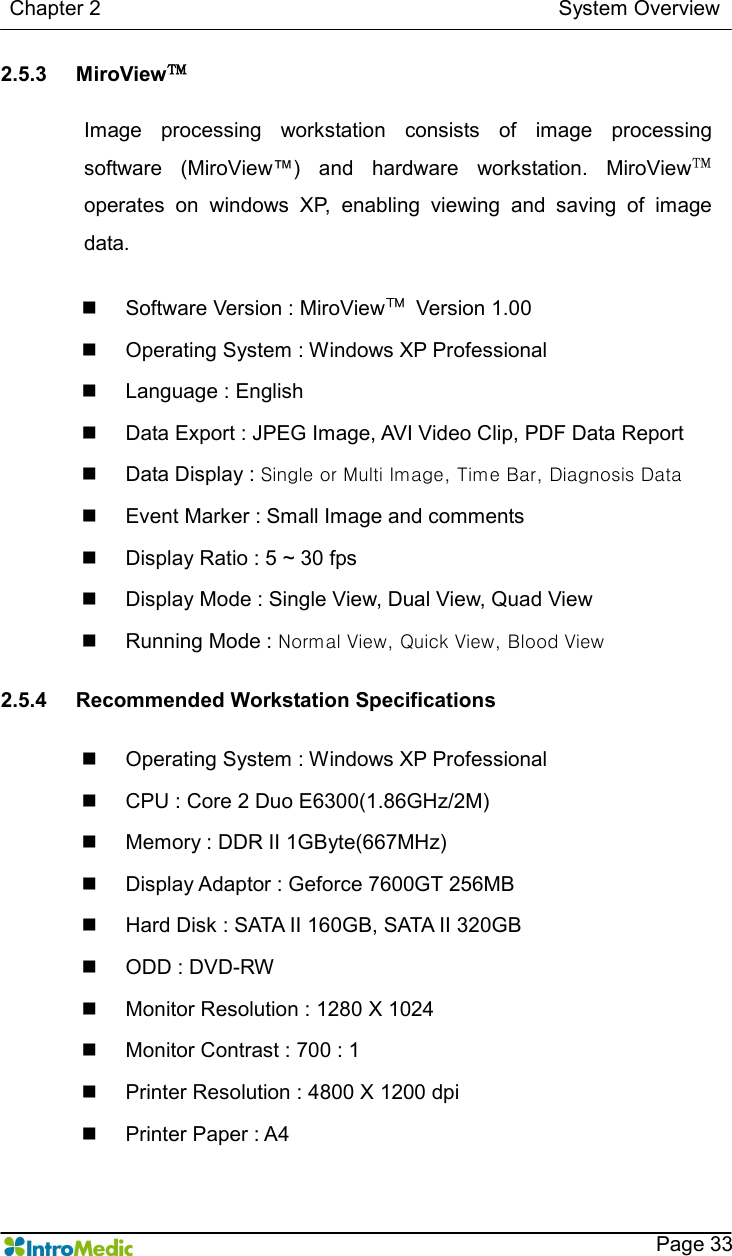   Chapter 2                                                                                        System Overview    Page 33 2.5.3  MiroView™  Image  processing  workstation  consists  of  image  processing software  (MiroView™)  and  hardware  workstation.  MiroView™ operates  on  windows  XP,  enabling  viewing  and  saving  of  image data.  n  Software Version : MiroView™  Version 1.00 n  Operating System : Windows XP Professional n  Language : English n  Data Export : JPEG Image, AVI Video Clip, PDF Data Report n  Data Display : Single or Multi Image, Time Bar, Diagnosis Data n  Event Marker : Small Image and comments   n  Display Ratio : 5 ~ 30 fps n  Display Mode : Single View, Dual View, Quad View n  Running Mode : Normal View, Quick View, Blood View  2.5.4  Recommended Workstation Specifications  n  Operating System : Windows XP Professional n  CPU : Core 2 Duo E6300(1.86GHz/2M) n  Memory : DDR II 1GByte(667MHz) n  Display Adaptor : Geforce 7600GT 256MB n  Hard Disk : SATA II 160GB, SATA II 320GB n  ODD : DVD-RW n  Monitor Resolution : 1280 X 1024 n  Monitor Contrast : 700 : 1 n  Printer Resolution : 4800 X 1200 dpi n  Printer Paper : A4  