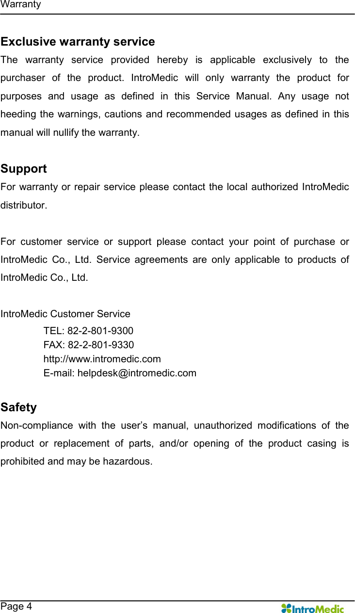   Warranty    Page 4 Exclusive warranty service The  warranty  service  provided  hereby  is  applicable  exclusively  to  the purchaser  of  the  product.  IntroMedic  will  only  warranty  the  product  for purposes  and  usage  as  defined  in  this  Service  Manual.  Any  usage  not heeding the warnings, cautions and recommended usages as defined in this manual will nullify the warranty.    Support For warranty or repair service please contact the local authorized IntroMedic distributor.    For  customer  service  or  support  please  contact  your  point  of  purchase  or IntroMedic  Co.,  Ltd.  Service  agreements  are  only  applicable  to  products  of IntroMedic Co., Ltd.    IntroMedic Customer Service TEL: 82-2-801-9300 FAX: 82-2-801-9330 http://www.intromedic.com E-mail: helpdesk@intromedic.com  Safety Non-compliance  with  the  user’s  manual,  unauthorized  modifications  of  the product  or  replacement  of  parts,  and/or  opening  of  the  product  casing  is prohibited and may be hazardous. 