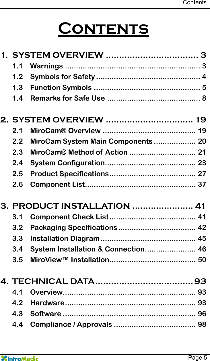   Contents    Page 5 Contents  1. SYSTEM OVERVIEW ................................... 3 1.1 Warnings ............................................................. 3 1.2 Symbols for Safety ............................................... 4 1.3 Function Symbols ................................................ 5 1.4 Remarks for Safe Use .......................................... 8  2. SYSTEM OVERVIEW ................................. 19 2.1 MiroCam® Overview .......................................... 19 2.2 MiroCam System Main Components ................... 20 2.3 MiroCam® Method of  Action .............................. 21 2.4 System Configuration......................................... 23 2.5 Product Specifications....................................... 27 2.6 Component List.................................................. 37  3. PRODUCT INSTALLATION ....................... 41 3.1 Component Check List ....................................... 41 3.2 Packaging Specifications................................... 42 3.3 Installation Diagram ........................................... 45 3.4 System Installation &amp; Connection....................... 46 3.5 MiroView™ Installation....................................... 50  4. TECHNICAL DATA..................................... 93 4.1 Overview............................................................ 93 4.2 Hardware........................................................... 93 4.3 Software ............................................................ 96 4.4 Compliance / Approvals ..................................... 98  