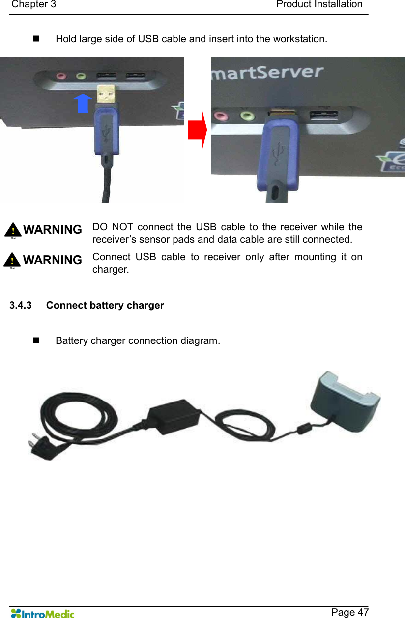   Chapter 3                                                                                      Product Installation    Page 47 n  Hold large side of USB cable and insert into the workstation.   WARNING DO  NOT  connect  the USB  cable to  the receiver  while  the receiver’s sensor pads and data cable are still connected. WARNING  Connect  USB  cable  to  receiver  only  after  mounting  it  on charger.  3.4.3  Connect battery charger  n  Battery charger connection diagram.   