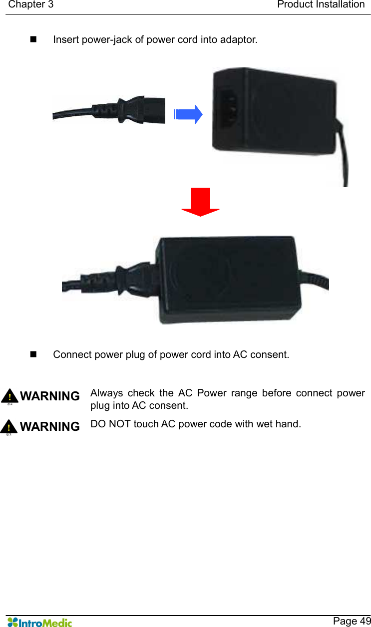   Chapter 3                                                                                      Product Installation    Page 49 n  Insert power-jack of power cord into adaptor.  n  Connect power plug of power cord into AC consent.   WARNING Always  check  the  AC  Power  range  before  connect  power plug into AC consent. WARNING  DO NOT touch AC power code with wet hand.    