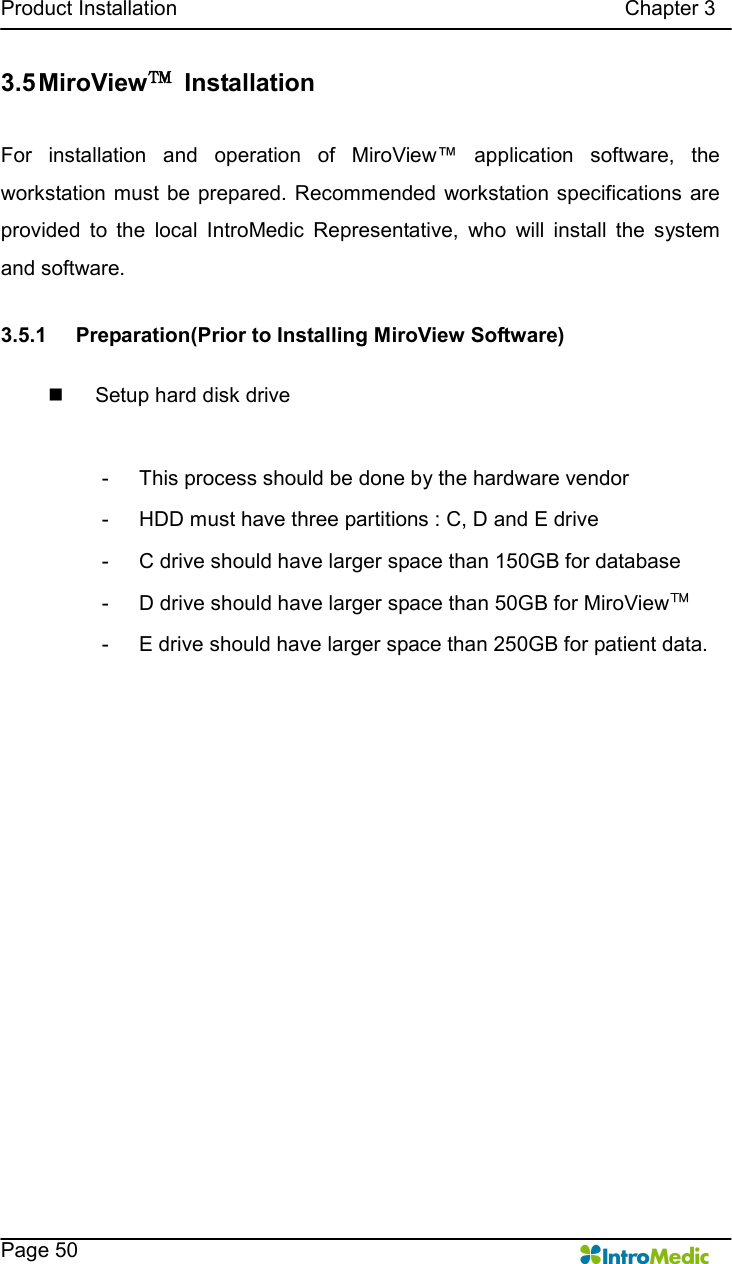   Product Installation                                                                                      Chapter 3    Page 50 3.5 MiroView™  Installation  For  installation  and  operation  of  MiroView™  application  software,  the workstation must  be prepared.  Recommended workstation specifications  are provided  to  the  local  IntroMedic  Representative,  who  will  install  the  system and software.    3.5.1  Preparation(Prior to Installing MiroView Software)  n  Setup hard disk drive  -  This process should be done by the hardware vendor   -  HDD must have three partitions : C, D and E drive -  C drive should have larger space than 150GB for database -  D drive should have larger space than 50GB for MiroView™ -  E drive should have larger space than 250GB for patient data.    