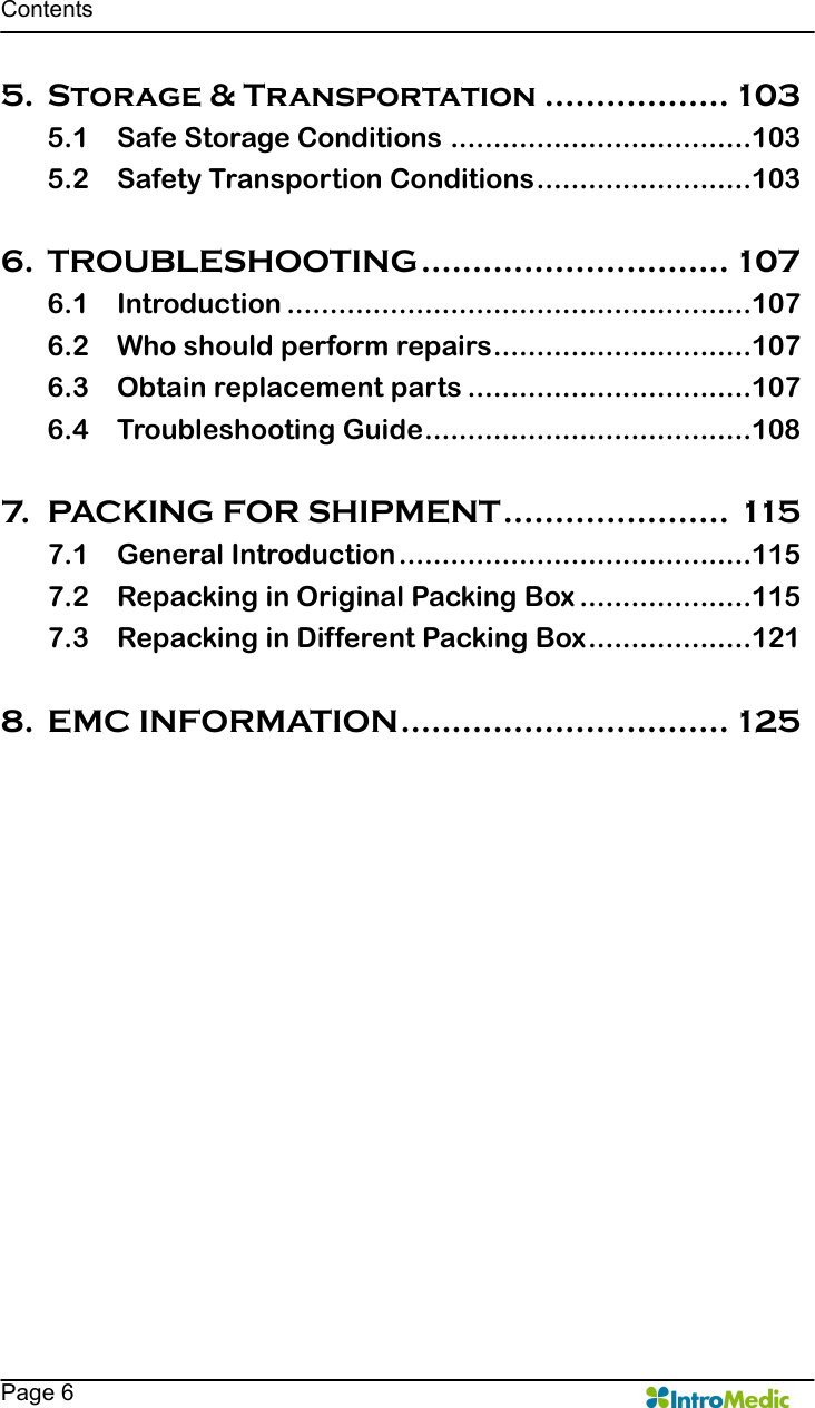   Contents    Page 6 5. Storage &amp; Transportation .................. 103 5.1 Safe Storage Conditions ...................................103 5.2 Safety Transportion Conditions.........................103  6. TROUBLESHOOTING.............................. 107 6.1 Introduction ......................................................107 6.2 Who should perform repairs..............................107 6.3 Obtain replacement parts .................................107 6.4 Troubleshooting Guide......................................108  7. PACKING FOR SHIPMENT...................... 115 7.1 General Introduction.........................................115 7.2 Repacking in Original Packing Box ....................115 7.3 Repacking in Different Packing Box...................121  8. EMC INFORMATION................................ 125 