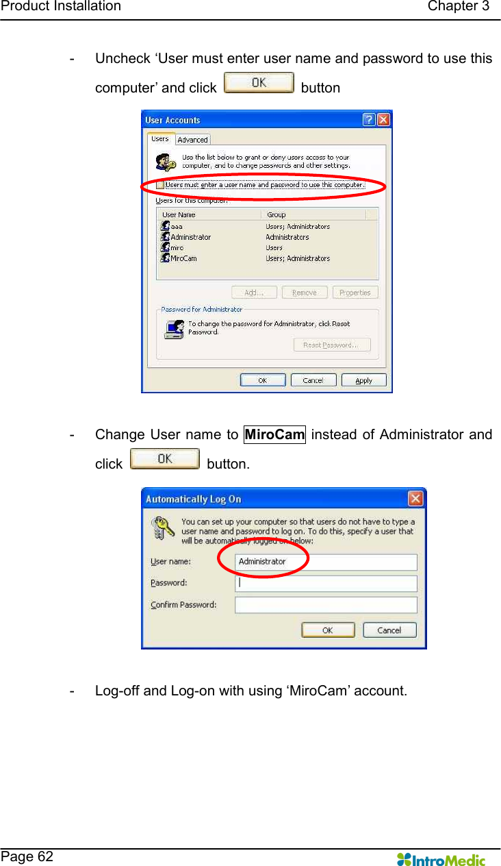   Product Installation                                                                                      Chapter 3    Page 62 -  Uncheck ‘User must enter user name and password to use this computer’ and click    button  -  Change User name to  MiroCam instead of Administrator  and click    button.  -  Log-off and Log-on with using ‘MiroCam’ account. 