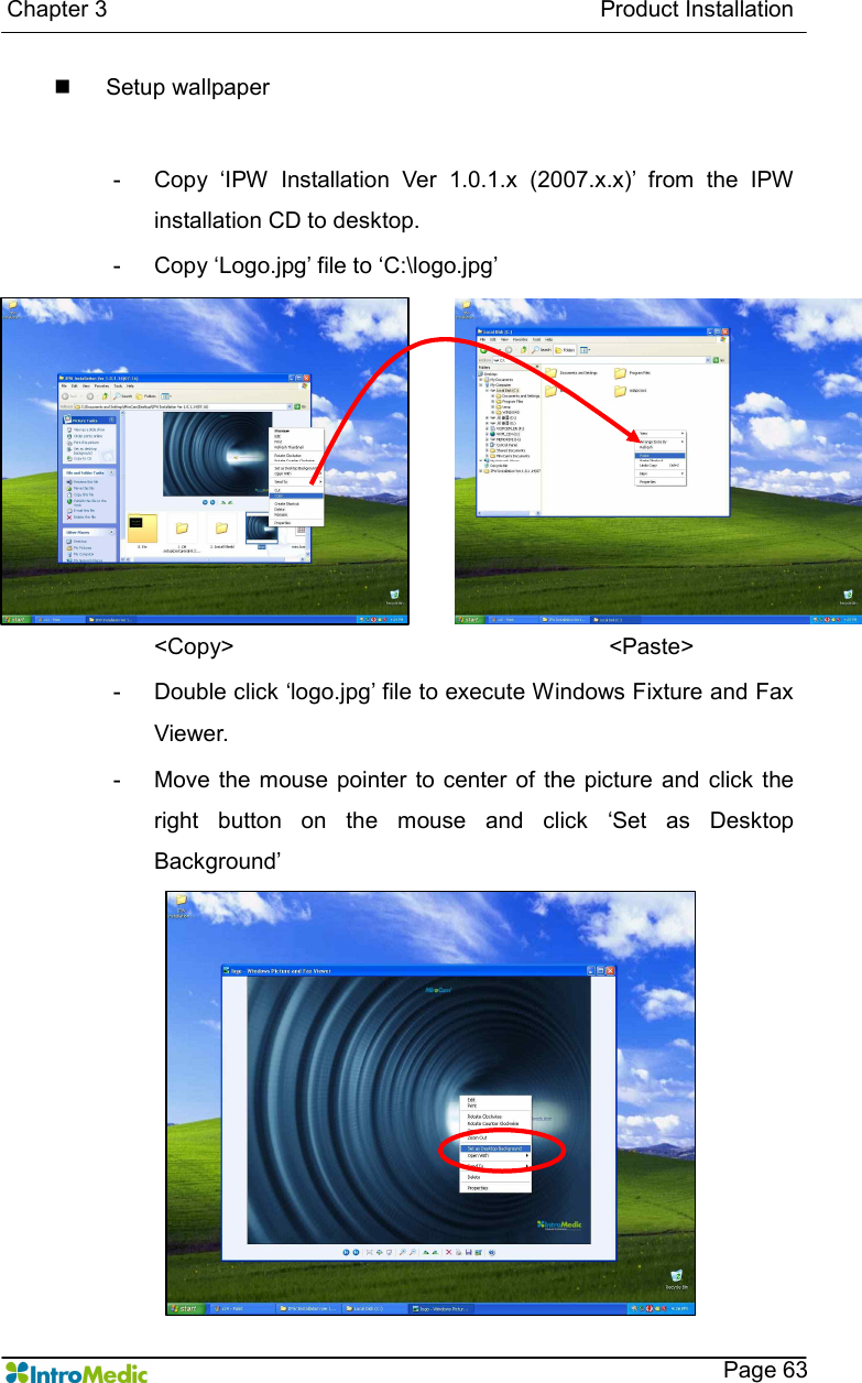   Chapter 3                                                                                      Product Installation    Page 63 n  Setup wallpaper    -  Copy  ‘IPW  Installation  Ver  1.0.1.x  (2007.x.x)’  from  the  IPW installation CD to desktop. -  Copy ‘Logo.jpg’ file to ‘C:\logo.jpg’ &lt;Copy&gt;                  &lt;Paste&gt; -  Double click ‘logo.jpg’ file to execute Windows Fixture and Fax Viewer. -  Move the mouse  pointer  to  center  of  the  picture  and  click  the right  button  on  the  mouse  and  click  ‘Set  as  Desktop Background’ 