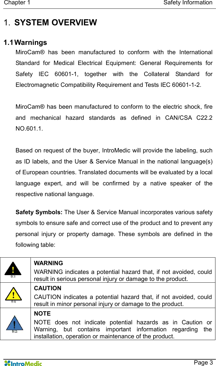  Chapter 1                                                                                        Safety Information    Page 3 1.  SYSTEM OVERVIEW  1.1 Warnings MiroCam®  has  been  manufactured  to  conform  with  the  International Standard  for  Medical  Electrical  Equipment:  General  Requirements  for Safety  IEC  60601-1,  together  with  the  Collateral  Standard  for Electromagnetic Compatibility Requirement and Tests IEC 60601-1-2.    MiroCam® has been manufactured to conform to  the electric shock, fire and  mechanical  hazard  standards  as  defined  in  CAN/CSA  C22.2 NO.601.1.  Based on request of the buyer, IntroMedic will provide the labeling, such as ID labels, and the User &amp; Service Manual in the national language(s) of European countries. Translated documents will be evaluated by a local language  expert,  and  will  be  confirmed  by  a  native  speaker  of  the respective national language.  Safety Symbols: The User &amp; Service Manual incorporates various safety symbols to ensure safe and correct use of the product and to prevent any personal  injury  or  property  damage.  These  symbols  are  defined  in  the following table:     WARNING WARNING indicates a potential hazard that, if not avoided, could result in serious personal injury or damage to the product.  CAUTION CAUTION  indicates  a  potential  hazard  that,  if  not avoided,  could result in minor personal injury or damage to the product.  NOTE NOTE  does  not  indicate  potential  hazards  as  in  Caution  or Warning,  but  contains  important  information  regarding  the installation, operation or maintenance of the product.  