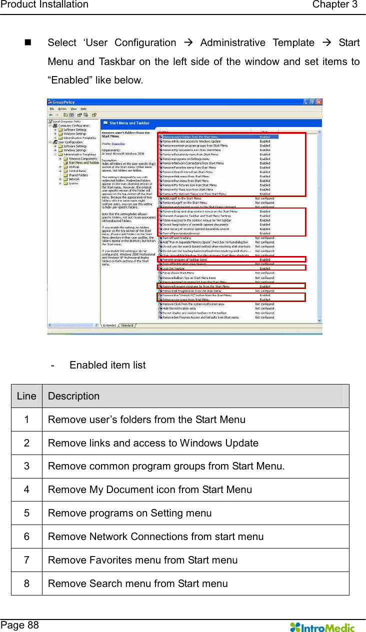   Product Installation                                                                                      Chapter 3    Page 88 n  Select  ‘User  Configuration  à  Administrative  Template  à  Start Menu and Taskbar  on the left side of the  window  and set items  to “Enabled” like below.  -  Enabled item list Line  Description 1  Remove user’s folders from the Start Menu 2  Remove links and access to Windows Update 3  Remove common program groups from Start Menu. 4  Remove My Document icon from Start Menu 5  Remove programs on Setting menu 6  Remove Network Connections from start menu 7  Remove Favorites menu from Start menu 8  Remove Search menu from Start menu 