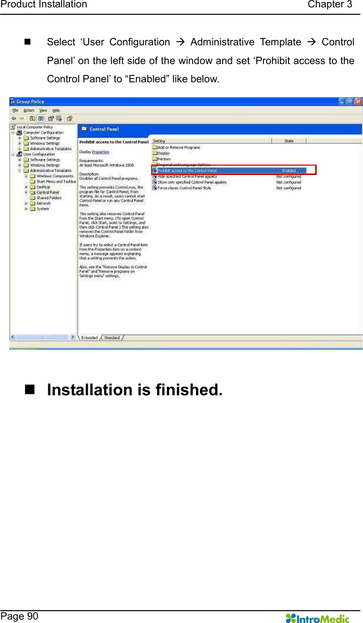   Product Installation                                                                                      Chapter 3    Page 90 n  Select  ‘User  Configuration  à  Administrative  Template  à  Control Panel’ on the left side of the window and set ‘Prohibit access to the Control Panel’ to “Enabled” like below.  n Installation is finished.  