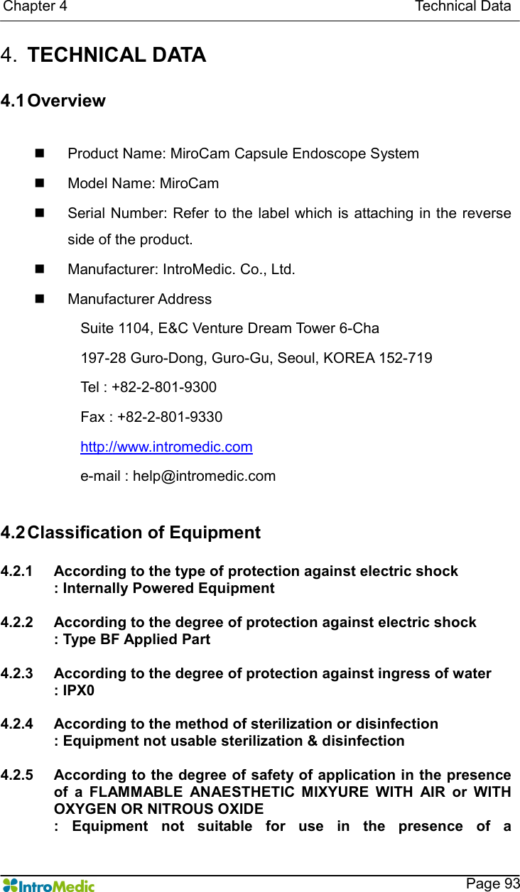   Chapter 4                                                                                              Technical Data    Page 93 4.  TECHNICAL DATA  4.1 Overview  n  Product Name: MiroCam Capsule Endoscope System   n  Model Name: MiroCam   n  Serial Number: Refer to the  label which is  attaching in the reverse side of the product. n  Manufacturer: IntroMedic. Co., Ltd. n  Manufacturer Address Suite 1104, E&amp;C Venture Dream Tower 6-Cha 197-28 Guro-Dong, Guro-Gu, Seoul, KOREA 152-719 Tel : +82-2-801-9300 Fax : +82-2-801-9330 http://www.intromedic.com e-mail : help@intromedic.com  4.2 Classification of Equipment    4.2.1  According to the type of protection against electric shock : Internally Powered Equipment  4.2.2  According to the degree of protection against electric shock : Type BF Applied Part  4.2.3  According to the degree of protection against ingress of water : IPX0  4.2.4  According to the method of sterilization or disinfection   : Equipment not usable sterilization &amp; disinfection  4.2.5  According to the degree of safety of application in the presence of  a  FLAMMABLE  ANAESTHETIC  MIXYURE  WITH  AIR  or  WITH OXYGEN OR NITROUS OXIDE :  Equipment  not  suitable  for  use  in  the  presence  of  a 