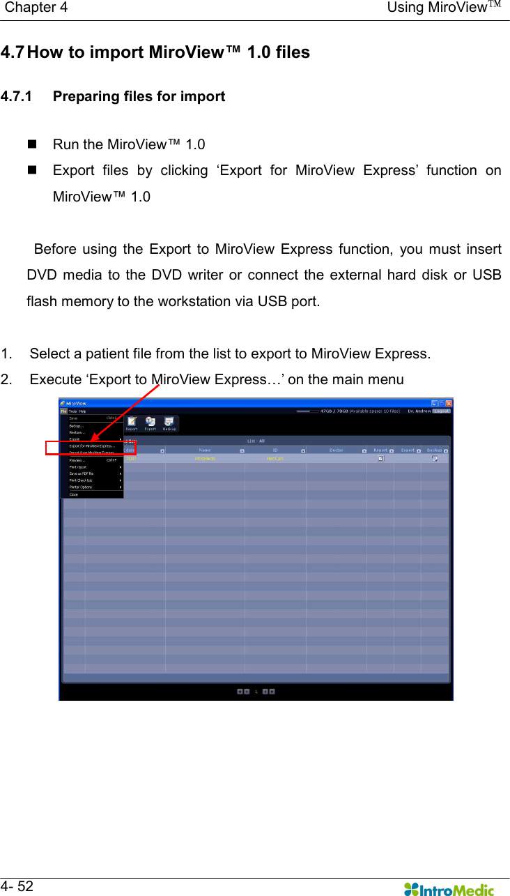   Chapter 4                                                                                        Using MiroView™   4- 52 4.7 How to import MiroView™ 1.0 files  4.7.1  Preparing files for import  n  Run the MiroView™ 1.0 n  Export  files  by  clicking  ‘Export  for  MiroView  Express’  function  on MiroView™ 1.0    Before  using  the  Export  to  MiroView  Express  function,  you  must  insert DVD  media  to the  DVD  writer  or connect  the  external hard  disk or  USB flash memory to the workstation via USB port.  1.  Select a patient file from the list to export to MiroView Express. 2.  Execute ‘Export to MiroView Express…’ on the main menu  