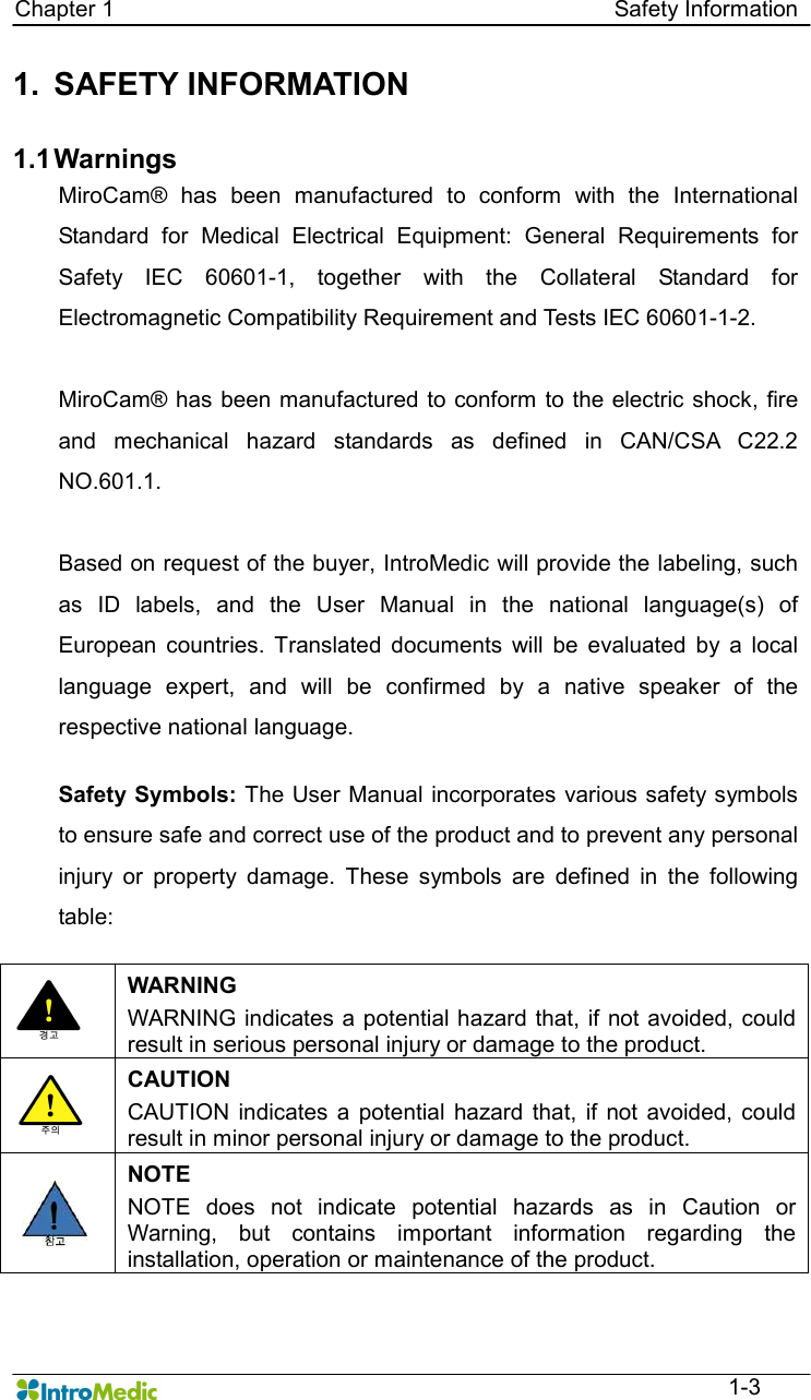   Chapter 1                                                                                        Safety Information  1-3 1.  SAFETY INFORMATION  1.1 Warnings MiroCam®  has  been  manufactured  to  conform  with  the  International Standard  for  Medical  Electrical  Equipment:  General  Requirements  for Safety  IEC  60601-1,  together  with  the  Collateral  Standard  for Electromagnetic Compatibility Requirement and Tests IEC 60601-1-2.    MiroCam® has been manufactured to conform to the electric  shock, fire and  mechanical  hazard  standards  as  defined  in  CAN/CSA  C22.2 NO.601.1.  Based on request of the buyer, IntroMedic will provide the labeling, such as  ID  labels,  and  the  User  Manual  in  the  national  language(s)  of European  countries.  Translated  documents  will  be  evaluated  by  a  local language  expert,  and  will  be  confirmed  by  a  native  speaker  of  the respective national language.  Safety Symbols: The User Manual incorporates various safety symbols to ensure safe and correct use of the product and to prevent any personal injury  or  property  damage.  These  symbols  are  defined  in  the  following table:     WARNING WARNING indicates a potential hazard that, if  not avoided, could result in serious personal injury or damage to the product.  CAUTION CAUTION  indicates a  potential  hazard  that,  if  not  avoided, could result in minor personal injury or damage to the product.  NOTE NOTE  does  not  indicate  potential  hazards  as  in  Caution  or Warning,  but  contains  important  information  regarding  the installation, operation or maintenance of the product.  