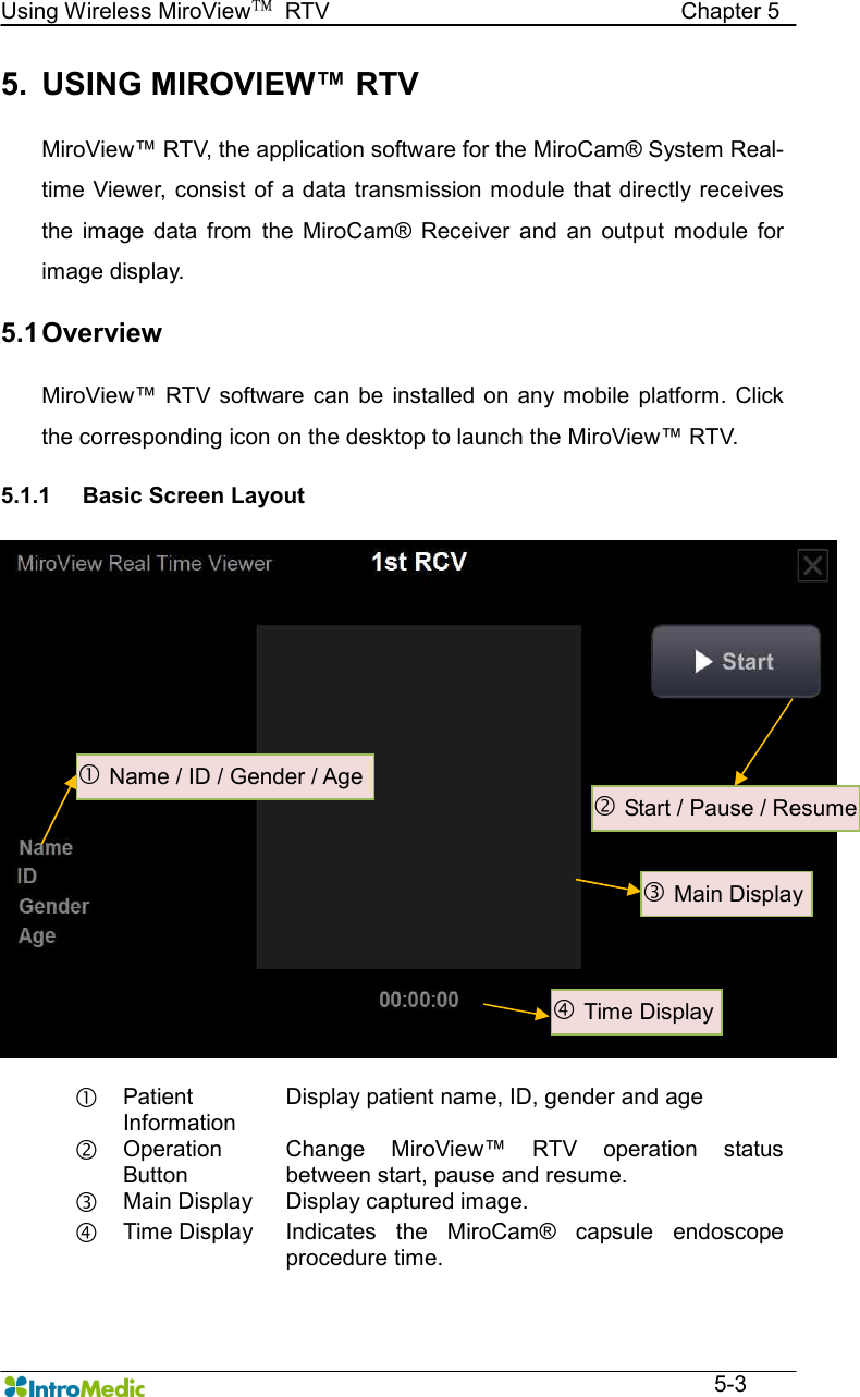   Using Wireless MiroView™  RTV                                                              Chapter 5  5-3 5.  USING MIROVIEW™ RTV  MiroView™ RTV, the application software for the MiroCam® System Real-time Viewer, consist of a data transmission module that directly receives the  image  data  from  the  MiroCam®  Receiver  and  an  output  module  for image display.    5.1 Overview  MiroView™ RTV  software can be  installed on  any mobile platform. Click the corresponding icon on the desktop to launch the MiroView™ RTV.  5.1.1  Basic Screen Layout    Patient Information Display patient name, ID, gender and age ‚ Operation Button Change  MiroView™  RTV  operation  status between start, pause and resume. ƒ Main Display  Display captured image. „ Time Display  Indicates  the  MiroCam®  capsule  endoscope procedure time.  ‚ Start / Pause / Resume ƒ Main Display  Name / ID / Gender / Age „ Time Display 