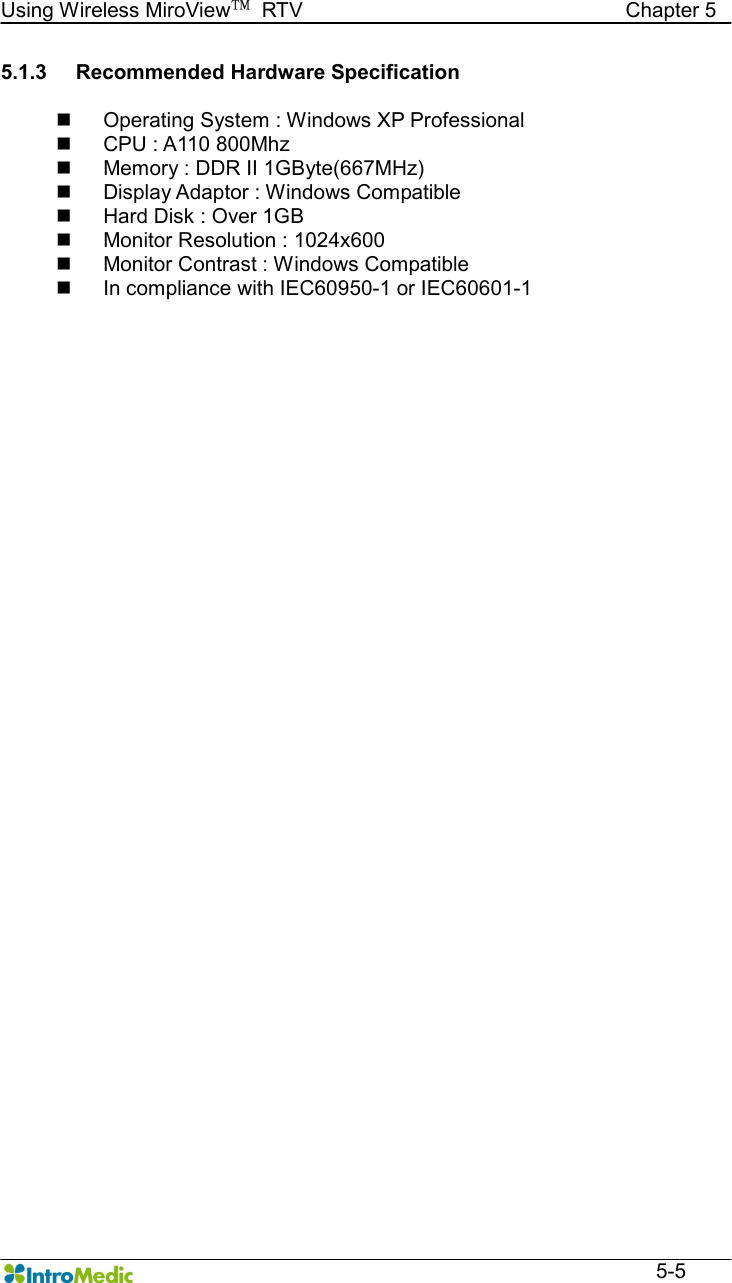   Using Wireless MiroView™  RTV                                                              Chapter 5  5-5 5.1.3  Recommended Hardware Specification  n  Operating System : Windows XP Professional   n  CPU : A110 800Mhz n  Memory : DDR II 1GByte(667MHz) n  Display Adaptor : Windows Compatible n  Hard Disk : Over 1GB   n  Monitor Resolution : 1024x600 n  Monitor Contrast : Windows Compatible n  In compliance with IEC60950-1 or IEC60601-1 