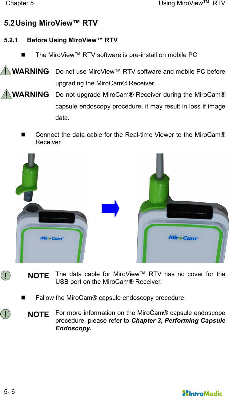   Chapter 5                                                                              Using MiroView™  RTV   5- 6 5.2 Using MiroView™ RTV    5.2.1  Before Using MiroView™ RTV    n  The MiroView™ RTV software is pre-install on mobile PC    WARNING  Do not use MiroView™ RTV software and mobile PC before upgrading the MiroCam® Receiver. WARNING  Do not upgrade MiroCam® Receiver during the MiroCam® capsule endoscopy procedure, it may result in loss if image data.  n  Connect the data cable for the Real-time Viewer to the MiroCam® Receiver.   NOTE  The  data  cable  for  MiroView™  RTV  has  no  cover  for  the USB port on the MiroCam® Receiver.    n  Fallow the MiroCam® capsule endoscopy procedure.  NOTE  For more information on the MiroCam® capsule endoscope procedure, please refer to Chapter 3, Performing Capsule Endoscopy.   