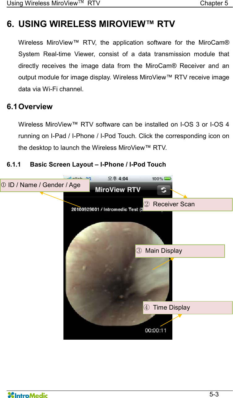   Using Wireless MiroView™  RTV                                                              Chapter 5  5-3 6.  USING WIRELESS MIROVIEW™ RTV  Wireless  MiroView™  RTV,  the  application  software  for  the  MiroCam® System  Real-time  Viewer,  consist  of  a  data  transmission  module  that directly  receives  the  image  data  from  the  MiroCam®  Receiver  and  an output module for image display. Wireless MiroView™ RTV receive image data via Wi-Fi channel.    6.1 Overview  Wireless MiroView™ RTV software can be installed on I-OS  3 or I-OS 4 running on I-Pad / I-Phone / I-Pod Touch. Click the corresponding icon on the desktop to launch the Wireless MiroView™ RTV.  6.1.1  Basic Screen Layout – I-Phone / I-Pod Touch       ID / Name / Gender / Age ②  Receiver Scan ③  Main Display ④  Time Display 