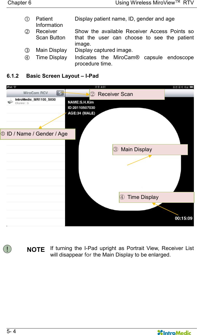   Chapter 6                                                              Using Wireless MiroView™  RTV   5- 4  Patient Information Display patient name, ID, gender and age ‚ Receiver Scan Button Show  the  available  Receiver  Access  Points  so that  the  user  can  choose  to  see  the  patient image. ƒ Main Display  Display captured image. „ Time Display  Indicates  the  MiroCam®  capsule  endoscope procedure time.  6.1.2  Basic Screen Layout – I-Pad    NOTE  If  turning  the  I-Pad  upright  as  Portrait  View,  Receiver  List will disappear for the Main Display to be enlarged.    ID / Name / Gender / Age ②  Receiver Scan ③  Main Display ④  Time Display 