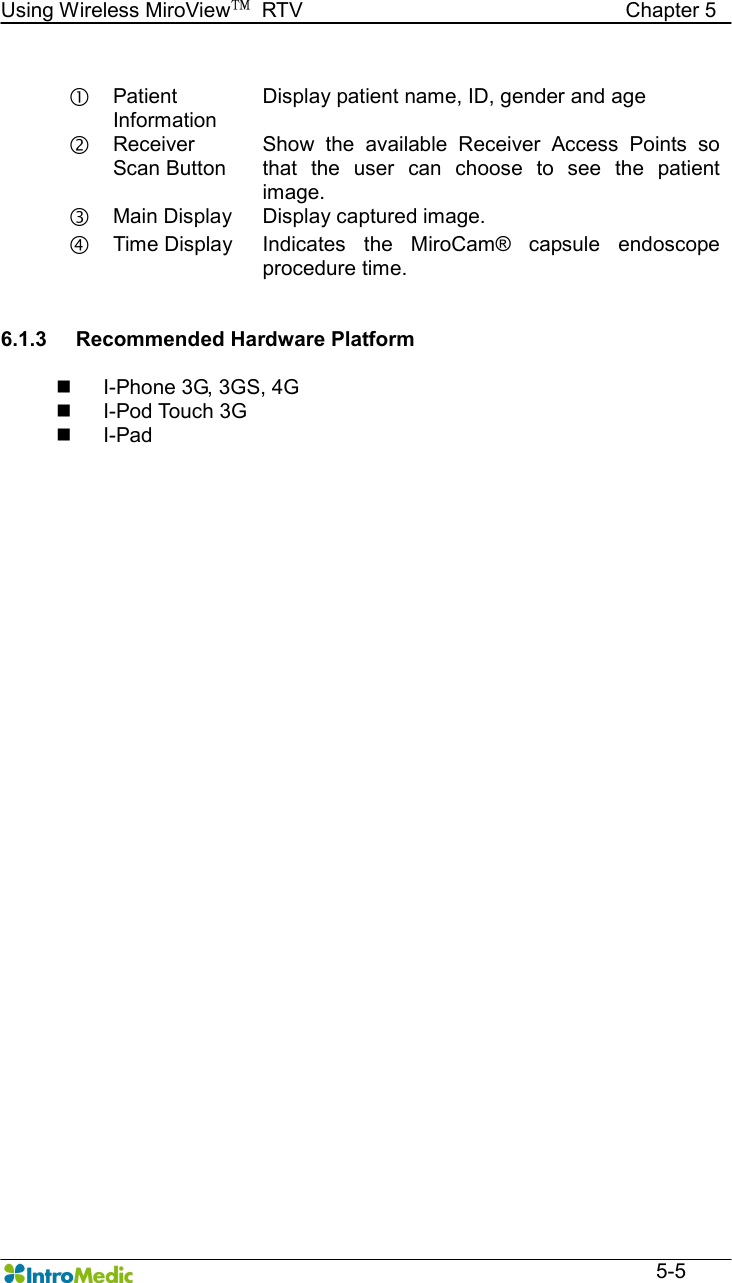   Using Wireless MiroView™  RTV                                                              Chapter 5  5-5   Patient Information Display patient name, ID, gender and age ‚ Receiver Scan Button Show  the  available  Receiver  Access  Points  so that  the  user  can  choose  to  see  the  patient image. ƒ Main Display  Display captured image. „ Time Display  Indicates  the  MiroCam®  capsule  endoscope procedure time.   6.1.3  Recommended Hardware Platform  n  I-Phone 3G, 3GS, 4G n  I-Pod Touch 3G n  I-Pad      